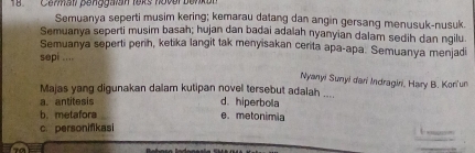 8Commall penggalan leks hover benkon
Semuanya seperti musim kering; kemarau datang dan angin gersang menusuk-nusuk.
Semuanya seperti musim basah; hujan dan badai adalah nyanyian dalam sedih dan ngilu.
Semuanya seperti perih, ketika langit tak menyisakan cerita apa-apa. Semuanya menjadi
sepi ....
Nyanyi Sunyi dari Indragini, Hary B. Kori'un
Majas yang digunakan dalam kutipan novel tersebut adalah .... d. hiperbola
a. antitesis
b. metafora e. metonimia
c. personifikasi