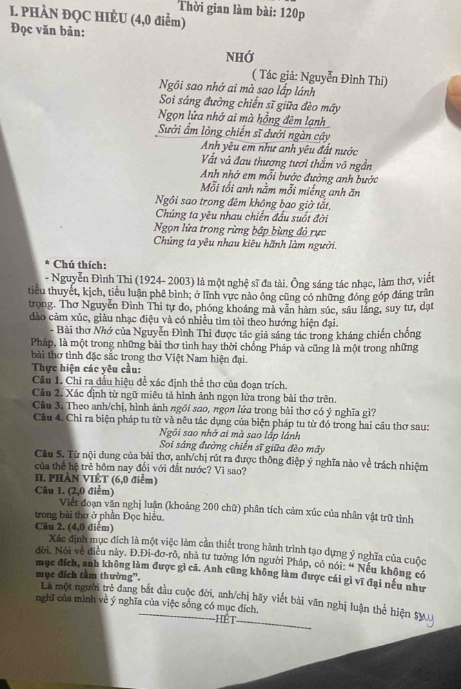 Thời gian làm bài: 120p
I. PHÀN ĐQC HIÊU (4,0 điểm)
Đọc văn bản:
NHớ
( Tác giả: Nguyễn Đình Thi)
Ngôi sao nhớ ai mà sao lấp lánh
Soi sáng đường chiến sĩ giữa đèo mây
Ngọn lửa nhớ ai mà hồng đêm lạnh
Sưởi ấm lòng chiến sĩ dưới ngàn cây
Anh yêu em như anh yêu đất nước
Vất và đau thương tươi thắm vô ngần
Anh nhớ em mỗi bước đường anh bước
Mỗi tối anh nằm mỗi miếng anh ăn
Ngôi sao trong đêm không bao giờ tắt,
Chúng ta yêu nhau chiến đấu suốt đời
Ngọn lửa trong rừng bập bùng đỏ rực
Chúng ta yêu nhau kiêu hãnh làm người.
Chú thích:
- Nguyễn Đình Thi (1924- 2003) là một nghệ sĩ đa tài. Ông sáng tác nhạc, làm thơ, viết
tiểu thuyết, kịch, tiểu luận phê bình; ở lĩnh vực nào ông cũng có những đóng góp đáng trân
trong. Thơ Nguyễn Đình Thi tự do, phóng khoáng mà vẫn hàm súc, sâu lăng, suy tư, dạt
dào cảm xúc, giàu nhạc điệu và có nhiều tìm tòi theo hướng hiện đại.
- Bài thơ Nhớ của Nguyễn Đình Thi được tác giả sáng tác trong kháng chiến chống
Pháp, là một trong những bài thơ tình hay thời chống Pháp và cũng là một trong những
bài thơ tình đặc sắc trong thơ Việt Nam hiện đại.
Thực hiện các yêu cầu:
Câu 1. Chỉ ra dấu hiệu đề xác định thể thơ của đoạn trích.
Câu 2. Xác định từ ngữ miêu tả hình ảnh ngọn lửa trong bài thơ trên.
Câu 3. Theo anh/chị, hình ảnh ngôi sao, ngọn lửa trong bài thơ có ý nghĩa gì?
Câu 4. Chi ra biện pháp tu từ và nêu tác dụng của biện pháp tu từ đó trong hai câu thơ sau:
Ngôi sao nhớ ai mà sao lắp lánh
Soi sáng đường chiến sĩ giữa đèo mây
Câu 5. Từ nội dung của bài thơ, anh/chị rút ra được thông điệp ý nghĩa nào về trách nhiệm
của thế hệ trẻ hôm nay đối với đất nước? Vì sao?
II. PHÀN VIÉT (6,0 điểm)
Câu 1. (2,0 điểm)
Viết đoạn văn nghị luận (khoảng 200 chữ) phân tích cảm xúc của nhân vật trữ tình
trong bài thơ ở phần Đọc hiều.
Câu 2. (4,0 điểm)
Xác định mục đích là một việc làm cần thiết trong hành trình tạo dựng ý nghĩa của cuộc
đời. Nói về điều này. Đ.Đi-đơ-rô, nhà tư tưởng lớn người Pháp, có nói: “ Nếu không có
mục đích, anh không làm được gì cả. Anh cũng không làm được cái gì vĩ đại nếu như
mục đích tầm thường”.
Là một người trẻ đang bắt đầu cuộc đời, anh/chị hãy viết bài văn nghị luận thể hiện Sự
nghĩ của mình về ý nghĩa của việc sống có mục đích.
h ế t
