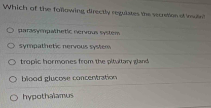 Which of the following directly regulates the secretion of insulin?
parasympathetic nervous system
sympathetic nervous system
tropic hormones from the pituitary gland
blood glucose concentration
hypothalamus