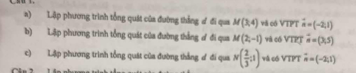 Lập phương trình tổng quát của đường thắng đ đi qua M(3,4) vã có VTPT vector n=(-2,1)
b) Lập phương trình tổng quát của đường thắng ơ đi qua M(2;-1) và có VTPT vector n=(3,5)
c) Lập phương trình tổng quát của đường thẳng ơ đi qua N( 2/3 ;1) vå có VTPT vector n=(-2;1)
Cân 2