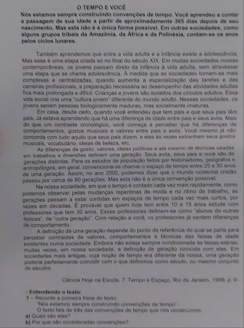 tempo e você
Nós estamos sempre construindo convenções de tempo. Você aprendeu a contar
a passagem de sua idade a partir de aproximadamente 365 días depoís de seu
nascimento. Mas esta não é a única forma possível. Em outras sociedades, como
alguns grupos tribais da Amazônia, da África e da Polinésia, contam-se os anos
pelos ciclos lunares.
Também aprendemos que entre a vida adulta e a infância existe a adolescência
Mas essa é uma etapa criada só no final do século XIX. Em muitas sociedades nossas
contemporâneas, os jovens passam direto da infância à vida adulta, sem atravessar
uma etapa que se chama adolescência. A medida que as sociedades toram-se mais
complexas e centralizadas, quando aumenta a especialização das tarefas e das
carreiras profissionais, a preparação necessária ao desempenho das atividades adultas
fica mais prolongada e difícil. Crianças e jovens são isolados dos circulos adultos. Essa
vida social cría uma "cultura jovem" diferente do mundo adulto. Nessas sociedades, os
jovens seriam pessoas biologicamente maduras, mas socialmente imaturas.
Em casa, desde cedo, quando você entendeu que tem país e que seus país têm
pais. Já estava aprendendo que há uma diferença de idade entre país e seus avós. Mais
do que um contraste cronológico, você começa a perceber que há diferenças de
comportamentos, gostos musicais e valores entre pais e avós. Você mesmo já não
concorda com tudo aquilo que seus país dizem, e eles às vezes estranham seus gostos
musicais, vocabulário, ideias de beleza, etc.
As diferenças de gosto, valores, ideias políticas e até mesmo de técnicas usadas
em trabalhos e diversões definem uma geração. Seus avós, seus pais e você são de
gerações distintas. Para os estudos de população feitos por historiadores, geógrafos e
antropólogos, em geral, convenciona-se chamar o espaço de tempo entre 25 e 30 anos
de uma geração. Assim, no ano 2000, podemos dizer que o mundo ocidental cristão
passou por cerca de 80 gerações. Mas esta não é a única convenção possível,
Na nossa sociedade, em que o tempo é contado cada vez mais rapidamente, como
podemos observar pelas mudanças repentinas de moda e no ritmo de trabalho, as
gerações passam a estar contidas em espaços de tempo cada vez mais curtos, por
vezes em décadas. É provável que quem hoje tem entre 10 e 15 anos estude com
professores que tem 30 anos. Esses professores definem-se como "alunos de outras
épocas", de "outra geração". Com relação a você, os professores já sentem diferenças
de comportamento.
A definição de uma geração depende do ponto de referência do qual se parte para
perceber contrastes de valores, comportamentos e técnicas das faixas de idade
existentes numa sociedade. Embora não esteja sempre condicionada às faixas etárias,
muitas vezes, em nossa sociedade, a definição de geração coincide com elas. Em
sociedades mais antigas, cuja noção de tempo era diferente da nossa, uma geração
poderia perfeitamente coincidir com o que defínimos como século, ou mesmo conjunto
de séculos
Ciência Hoje na Escola, 7: Tempo e Espaço, Rio de Janeiro, 1999, p. 6-
- Entendendo o texto:
1 - Recorde a primeira frase do texto
"Nós estamos sempre construindo convenções de tempo".
O texto fala de três das convenções de tempo que nos construimos
a) Quais são elas?
b) Por que são consideradas convenções?