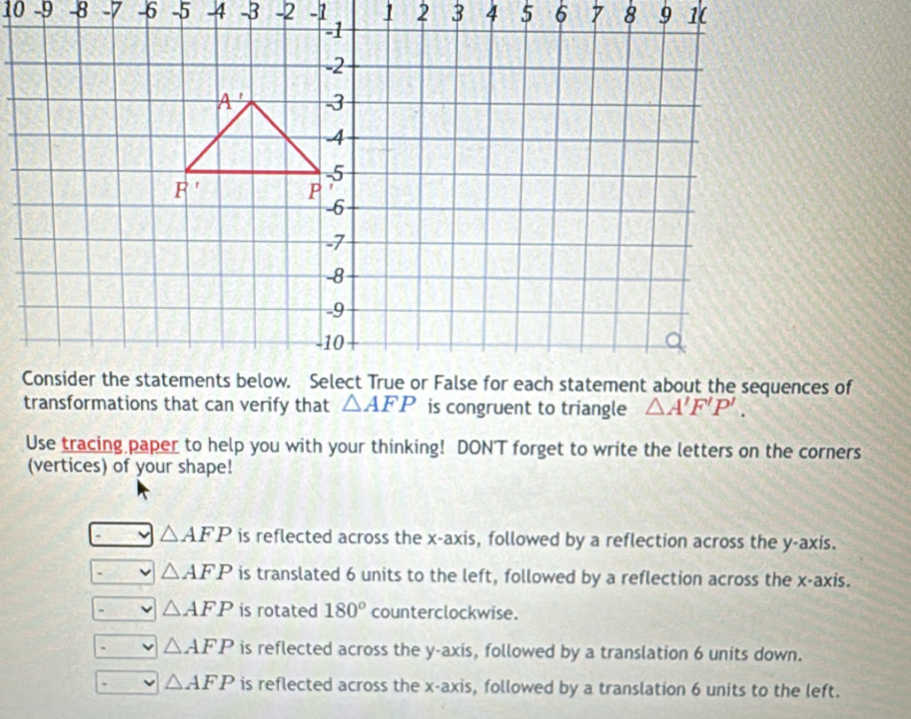 10 -9 -8 -7 -6 -5 4 -2 -1 
transformations that can verify that △ AFP is congruent to triangle △ A'F'P'. 
Use tracing paper to help you with your thinking! DONT forget to write the letters on the corners
(vertices) of your shape!
△ AFP is reflected across the x-axis, followed by a reflection across the y-axis.
△ AFP is translated 6 units to the left, followed by a reflection across the x-axis.
△ AFP is rotated 180° counterclockwise.
△ AFP is reflected across the y-axis, followed by a translation 6 units down.
△ AFP is reflected across the x-axis, followed by a translation 6 units to the left.