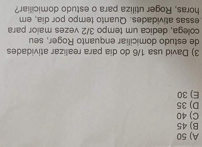 A) 50
B) 45
C) 40
D) 35
E) 30
3) David usa 1/6 do dia para realizar atividades
de estudo domiciliar enquanto Roger, seu
colega, dedica um tempo 3/2 vezes maior para
.essas atividades. Quanto tempo por dia, em
horas, Roger utiliza para o estudo domiciliar?