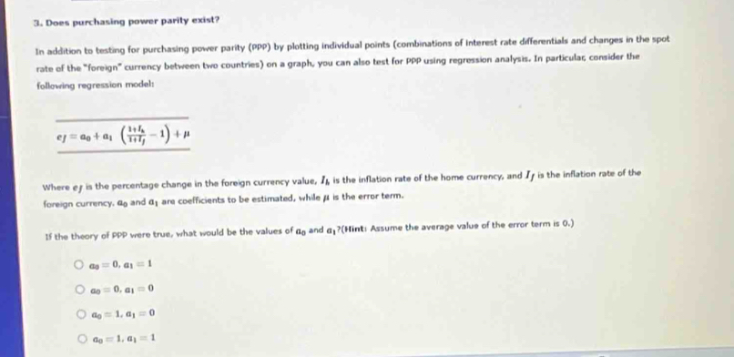 Does purchasing power parity exist?
In addition to testing for purchasing power parity (PPP) by plotting individual points (combinations of interest rate differentials and changes in the spot
rate of the "foreign” currency between two countries) on a graph, you can also test for PPP using regression analysis. In particular; consider the
following regression model:
e_f=a_0+a_1(frac 1+I_h1+I_f-1)+mu
Where ef is the percentage change in the foreign currency value, I_h is the inflation rate of the home currency, and I is the inflation rate of the
foreign currency, 4 and a_1 are coefficients to be estimated, while μ is the error term.
If the theory of PPP were true, what would be the values of a_0 and a_1? (Hint: Assume the average value of the error term is 0.)
a_3=0, a_1=1
a_0=0, a_1=0
a_0=1, a_1=0
a_0=1, a_1=1