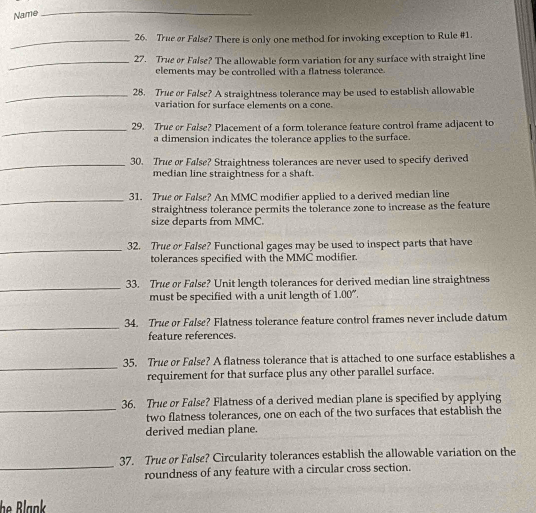 Name 
_ 
_26. True or False? There is only one method for invoking exception to Rule #1. 
_27. True or False? The allowable form variation for any surface with straight line 
elements may be controlled with a flatness tolerance. 
_28. True or False? A straightness tolerance may be used to establish allowable 
variation for surface elements on a cone. 
_29. True or False? Placement of a form tolerance feature control frame adjacent to 
a dimension indicates the tolerance applies to the surface. 
_30. True or False? Straightness tolerances are never used to specify derived 
median line straightness for a shaft. 
_ 
31. True or False? An MMC modifier applied to a derived median line 
straightness tolerance permits the tolerance zone to increase as the feature 
size departs from MMC. 
_32. True or False? Functional gages may be used to inspect parts that have 
tolerances specified with the MMC modifier. 
_ 
33. True or False? Unit length tolerances for derived median line straightness 
must be specified with a unit length of 1.00''. 
_ 
34. True or False? Flatness tolerance feature control frames never include datum 
feature references. 
_ 
35. True or False? A flatness tolerance that is attached to one surface establishes a 
requirement for that surface plus any other parallel surface. 
_ 
36. True or False? Flatness of a derived median plane is specified by applying 
two flatness tolerances, one on each of the two surfaces that establish the 
derived median plane. 
_ 
37. True or False? Circularity tolerances establish the allowable variation on the 
roundness of any feature with a circular cross section. 
he Blank