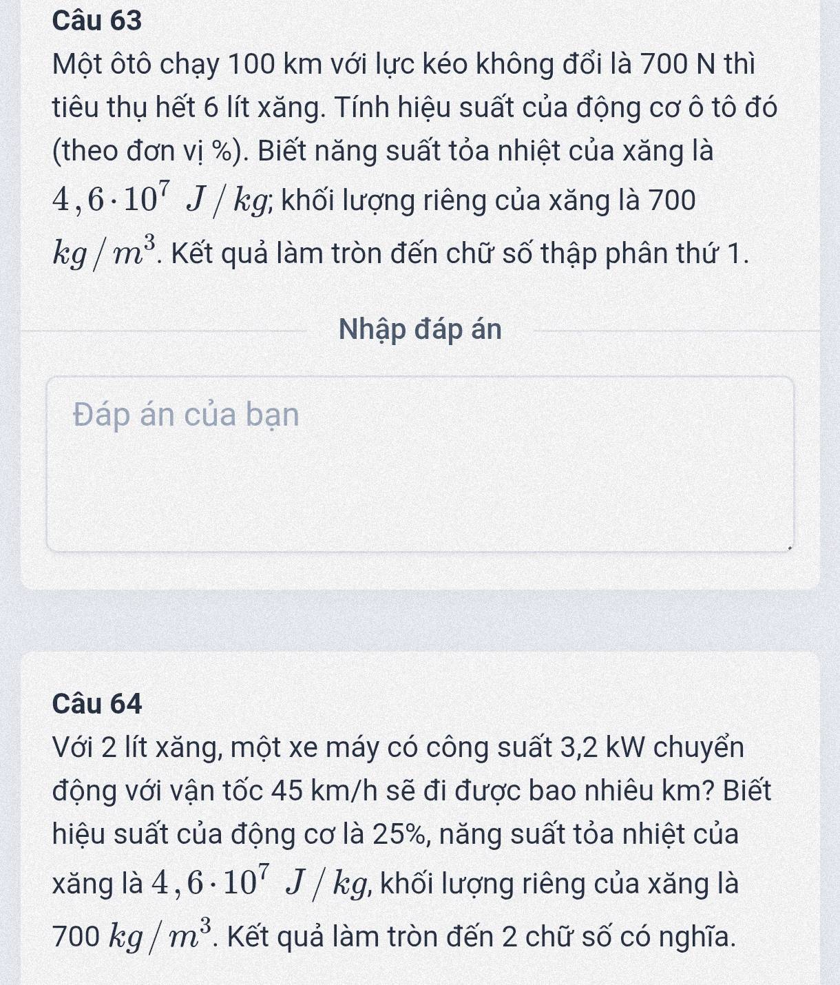 Một ôtô chạy 100 km với lực kéo không đổi là 700 N thì 
tiêu thụ hết 6 lít xăng. Tính hiệu suất của động cơ ô tô đó 
(theo đơn vị %). Biết năng suất tỏa nhiệt của xăng là
4,6· 10^7 J/kg; khối lượng riêng của xăng là 700
kg/m^3. Kết quả làm tròn đến chữ số thập phân thứ 1. 
Nhập đáp án 
Đáp án của bạn 
Câu 64 
Với 2 lít xăng, một xe máy có công suất 3, 2 kW chuyển 
động với vận tốc 45 km/h sẽ đi được bao nhiêu km? Biết 
hiệu suất của động cơ là 25%, năng suất tỏa nhiệt của 
xǎng là 4,6· 10^7J/kg;, khối lượng riêng của xăng là
700kg/m^3. Kết quả làm tròn đến 2 chữ số có nghĩa.