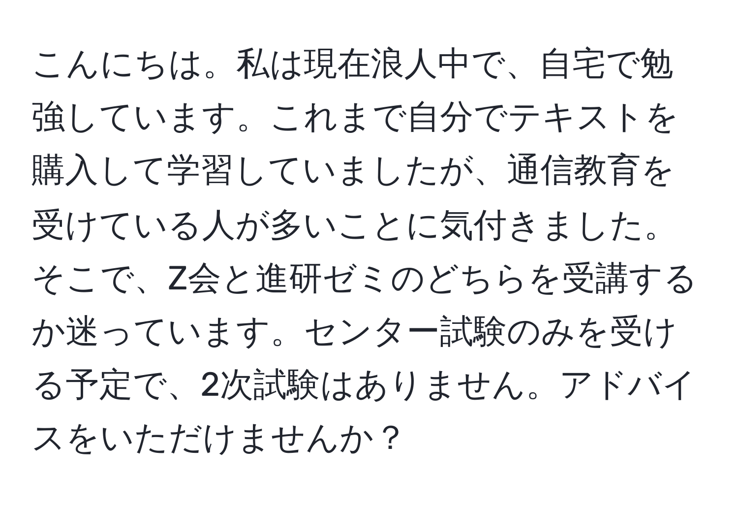 こんにちは。私は現在浪人中で、自宅で勉強しています。これまで自分でテキストを購入して学習していましたが、通信教育を受けている人が多いことに気付きました。そこで、Z会と進研ゼミのどちらを受講するか迷っています。センター試験のみを受ける予定で、2次試験はありません。アドバイスをいただけませんか？