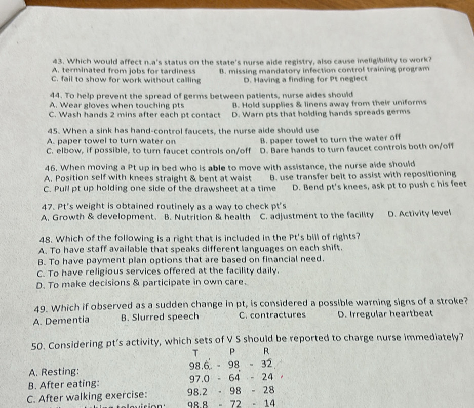 Which would affect n.a's status on the state's nurse aide registry, also cause ineligibility to work?
A. terminated from jobs for tardiness B. missing mandatory infection control training program
C. fail to show for work without calling D. Having a finding for Pt neglect
44. To help prevent the spread of germs between patients, nurse aides should
A. Wear gloves when touching pts B. Hold supplies & linens away from their uniforms
C. Wash hands 2 mins after each pt contact D. Warn pts that holding hands spreads germs
45. When a sink has hand-control faucets, the nurse aide should use
A. paper towel to turn water on B. paper towel to turn the water off
C. elbow, if possible, to turn faucet controls on/off D. Bare hands to turn faucet controls both on/off
46. When moving a Pt up in bed who is able to move with assistance, the nurse aide should
A. Position self with knees straight & bent at waist B. use transfer belt to assist with repositioning
C. Pull pt up holding one side of the drawsheet at a time D. Bend pt’s knees, ask pt to push c his feet
47. Pt’s weight is obtained routinely as a way to check pt’s
A. Growth & development. B. Nutrition & health C. adjustment to the facility D. Activity level
48. Which of the following is a right that is included in the Pt's bill of rights?
A. To have staff available that speaks different languages on each shift.
B. To have payment plan options that are based on financial need.
C. To have religious services offered at the facility daily.
D. To make decisions & participate in own care.
49. Which if observed as a sudden change in pt, is considered a possible warning signs of a stroke?
A. Dementia B. Slurred speech C. contractures D. Irregular heartbeat
50. Considering pt’s activity, which sets of V S should be reported to charge nurse immediately?
T P R
A. Resting: 98.6 - 98 - 32
B. After eating: 97.0 - 64 - 24
C. After walking exercise: 98.2 - 98 - 28
98.8 - 72 - 14