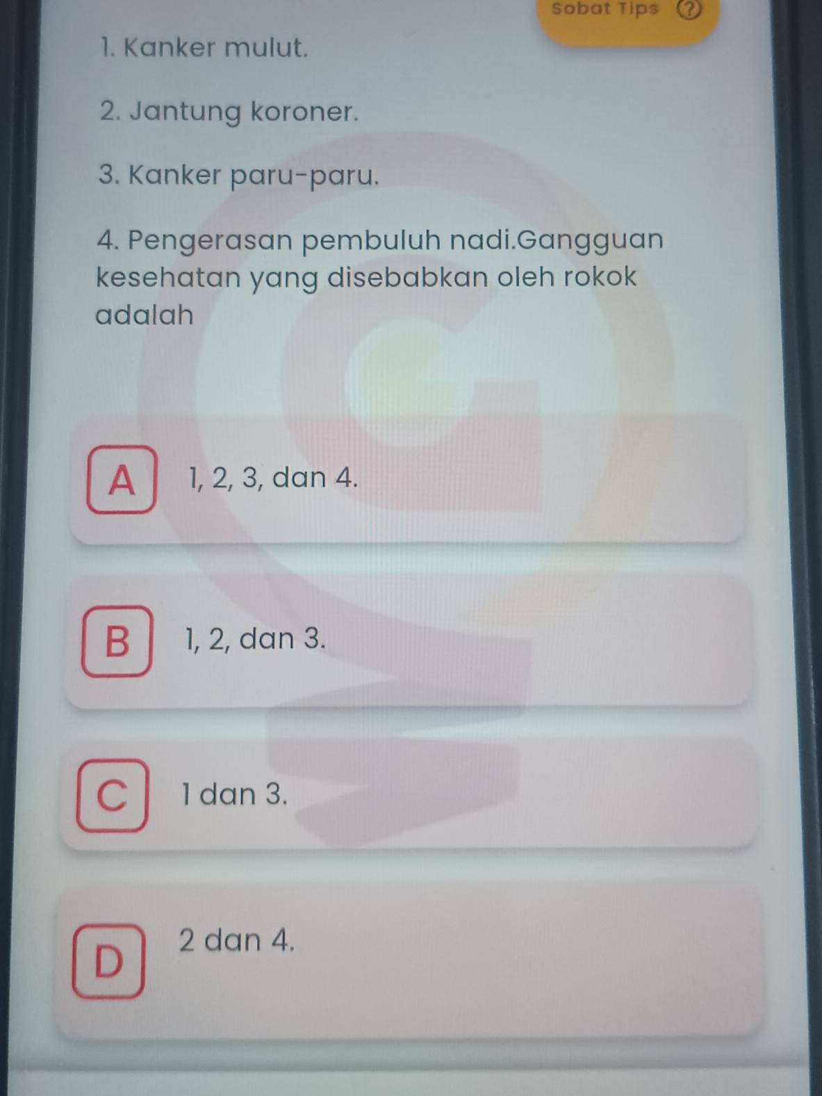 Sobat Tips
1. Kanker mulut.
2. Jantung koroner.
3. Kanker paru-paru.
4. Pengerasan pembuluh nadi.Gangguan
kesehatan yang disebabkan oleh rokok
adalah
A | ₹1, 2, 3, dan 4.
B 1, 2, dan 3.
C 1 dan 3.
D
2 dan 4.