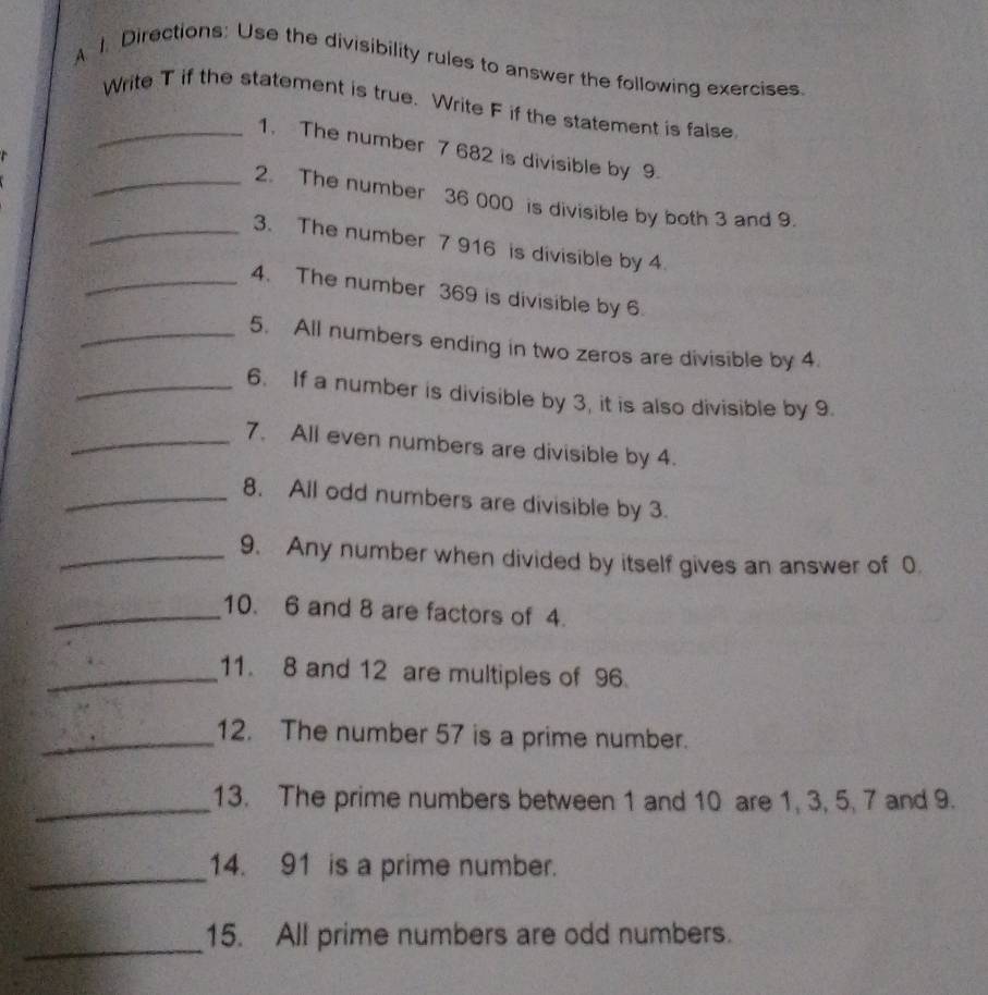 A 1. Directions: Use the divisibility rules to answer the following exercises. 
_Write T if the statement is true. Write F if the statement is false. 
1. The number 7 682 is divisible by 9. 
_2. The number 36 000 is divisible by both 3 and 9. 
_3. The number 7 916 is divisible by 4. 
_4. The number 369 is divisible by 6. 
_5. All numbers ending in two zeros are divisible by 4. 
_6. If a number is divisible by 3, it is also divisible by 9. 
_7. All even numbers are divisible by 4. 
_8. All odd numbers are divisible by 3. 
_9. Any number when divided by itself gives an answer of 0. 
_10. 6 and 8 are factors of 4. 
_11. 8 and 12 are multiples of 96. 
_12. The number 57 is a prime number. 
_13. The prime numbers between 1 and 10 are 1, 3, 5, 7 and 9. 
_ 
14. 91 is a prime number. 
_ 
15. All prime numbers are odd numbers.