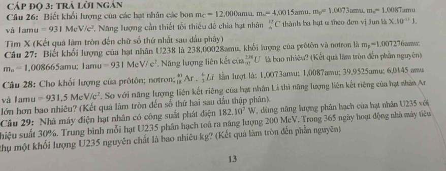 Cáp đọ 3: trả lời ngán
Câu 26: Biết khối lượng của các hạt nhân các bon m_C=12.000amu.m_a=4.0015amu.m_p=1.0073amu.m_n=1.0087am
vhat a Iamu =931MeV/c^2 7. Năng lượng cần thiết tối thiếu đề chia hạt nhân _6^((12)C thành ba hạt α theo đơn vị Jun là X.10^-13)J.
Tìm X (Kết quả làm tròn đến chữ số thứ nhất sau dấu phầy)
Câu 27: Biết khối lượng của hạt nhân U238 là 238,00028amu, khối lượng của prôtôn và nơtron là m_p=1.007276 amu:
m_n=1. ,0 08665amu;1amu=931MeV/c^2 *. Năng lượng liên kết của _(92)^(238)U là bao nhiêu? (Kết quá làm tròn đến phần nguyên)
Câu 28: Cho khối lượng của prôtôn; nơtron; _(18)^(40)Ar._3^(6Li lần lượt là: 1,0073amu; 1,0087amu; 39,9525amu; 6,0145 amu
và lam =931,5MeV/c^2) C. So với năng lượng liên kết riêng của hạt nhân Li thì năng lượng liên kết riêng của hạt nhân Ar
lớn hơn bao nhiêu? (Kết quả làm tròn đến số thứ hai sau đấu thập phân).
Câu 29: Nhà máy điện hạt nhân có công suất phát điện 182.10^7W , dùng năng lượng phân hạch của hạt nhân U235 với
shiệu suất 30%. Trung bình mỗi hạt U235 phân hạch toả ra năng lượng 200 MeV. Trong 365 ngày hoạt động nhà máy tiêu
Chu một khối lượng U235 nguyên chất là bao nhiêu kg? (Kết quả làm tròn đến phần nguyên)
13