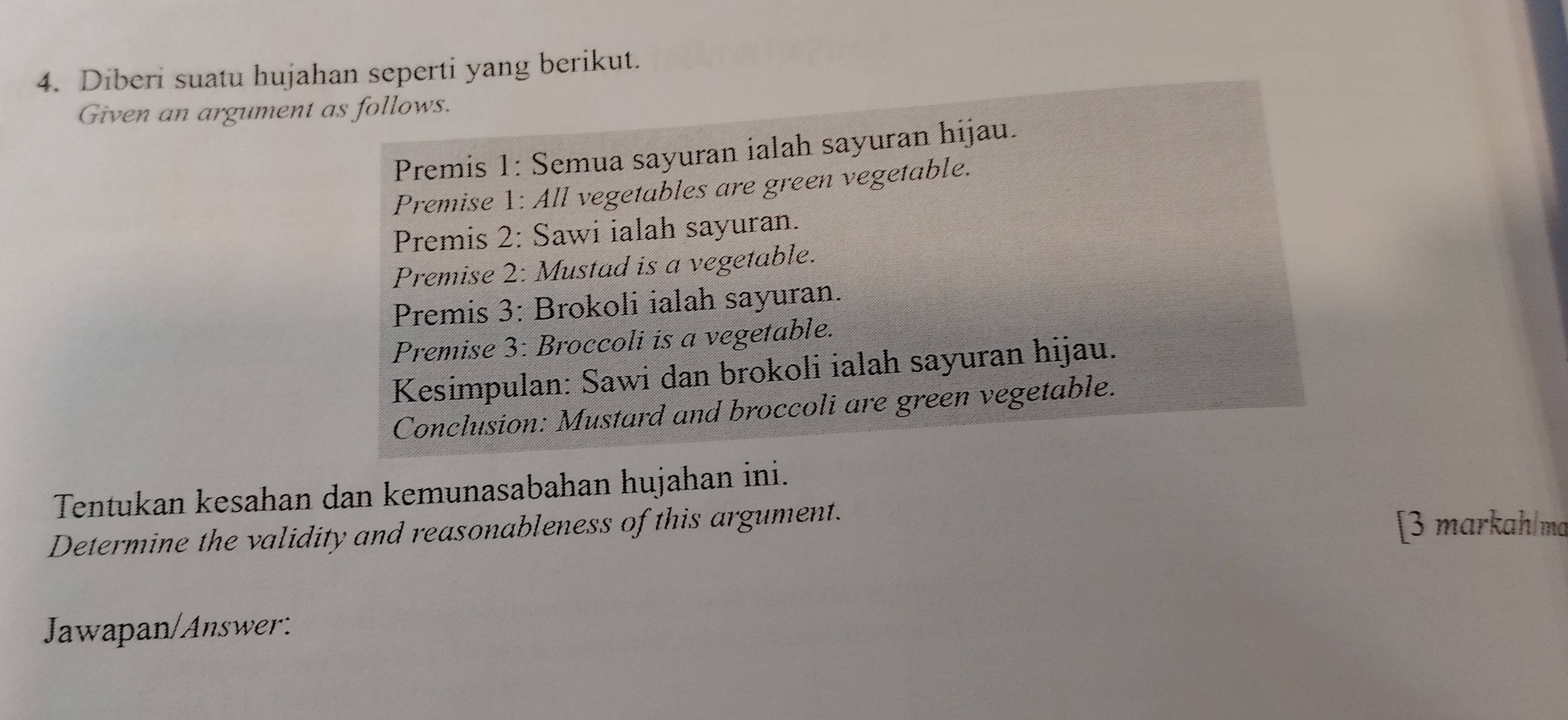 Diberi suatu hujahan seperti yang berikut. 
Given an argument as follows. 
Premis 1: Semua sayuran ialah sayuran hijau. 
Premise 1: All vegetables are green vegetable. 
Premis 2: Sawi ialah sayuran. 
Premise 2: Mustad is a vegetable. 
Premis 3: Brokoli ialah sayuran. 
Premise 3: Broccoli is a vegetable. 
Kesimpulan: Sawi dan brokoli ialah sayuran hijau. 
Conclusion: Mustard and broccoli are green vegetable. 
Tentukan kesahan dan kemunasabahan hujahan ini. 
Determine the validity and reasonableness of this argument. [3 markah/ma 
Jawapan/Answer: