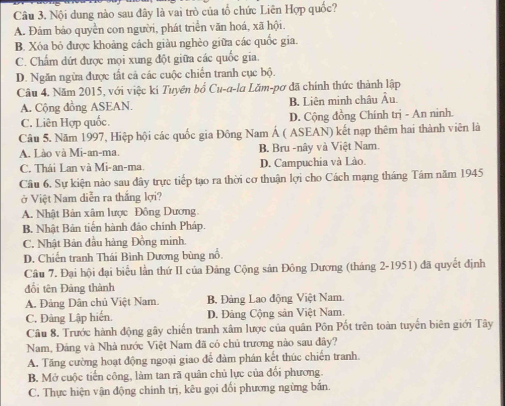 Nội dung nào sau đây là vai trò của tổ chức Liên Hợp quốc?
A. Đám bảo quyền con người, phát triển văn hoá, xã hội.
B. Xóa bỏ được khoảng cách giàu nghèo giữa các quốc gia.
C. Chấm dứt được mọi xung đột giữa các quốc gia.
D. Ngăn ngừa được tất cả các cuộc chiến tranh cục bộ.
Câu 4. Năm 2015, với việc kí Tuyên bổ Cu-a-la Lăm-pơ đã chính thức thành lập
A. Cộng đồng ASEAN. B. Liên minh châu Âu.
C. Liên Hợp quốc. D. Cộng đồng Chính trị - An ninh.
Câu 5. Năm 1997, Hiệp hội các quốc gia Đông Nam Á ( ASEAN) kết nạp thêm hai thành viên là
A. Lào và Mi-an-ma. B. Bru -nây và Việt Nam.
C. Thái Lan và Mi-an-ma. D. Campuchia và Lào.
Câu 6. Sự kiện nào sau đây trực tiếp tạo ra thời cơ thuận lợi cho Cách mạng tháng Tám năm 1945
ở Việt Nam diễn ra thắng lợi?
A. Nhật Bản xâm lược Đông Dương.
B. Nhật Bản tiến hành đảo chính Pháp.
C. Nhật Bản đầu hàng Đồng minh.
D. Chiến tranh Thái Bình Dương bùng nổ.
Câu 7. Đại hội đại biểu lần thứ II của Đảng Cộng sản Đông Dương (tháng 2-1951) đã quyết định
đổi tên Đảng thành
A. Đảng Dân chủ Việt Nam. B. Đảng Lao động Việt Nam.
C. Đàng Lập hiến. D. Đảng Cộng sản Việt Nam.
Câu 8. Trước hành động gây chiến tranh xâm lược của quân Pôn Pốt trên toàn tuyến biên giới Tây
Nam, Đảng và Nhà nước Việt Nam đã có chủ trương nào sau đây?
A. Tăng cường hoạt động ngoại giao để đàm phán kết thúc chiến tranh.
B. Mở cuộc tiến công, làm tan rã quân chủ lực của đối phương.
C. Thực hiện vận động chính trị, kêu gọi đối phương ngừng bắn.