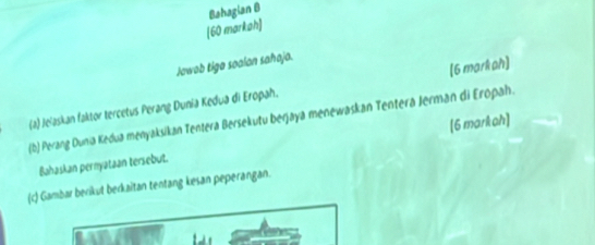 [60 markah] Bahagian B 
Jawab tige soalan sahaja. 
(a) Jeiaskan faktor tercetus Perang Dunia Kedua di Eropah. [6 marliph] 
(b) Perang Dunia Kedua menyaksikan Tentera Bersekutu berjaya menewaskan Tentera Jerman di Eropah. 
[6 markah] 
Bahaskan pernyataan tersebut. 
(c) Gambar berikut berkaitan tentang kesan peperangan.