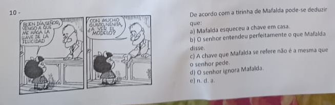 De acordo com a tirinha de Mafalda pode-se deduzir
que:
a) Mafalda esqueceu a chave em casa.
b) O senhor entendeu perfeitamente o que Mafalda
disse.
c) A chave que Mafalda se refere não é a mesma que
o senhor pede.
d) O senhor ignora Mafalda.
e) n. d. a.