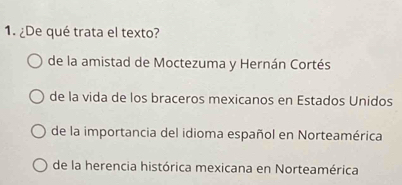 ¿De qué trata el texto?
de la amistad de Moctezuma y Hernán Cortés
de la vida de los braceros mexicanos en Estados Unidos
de la importancia del idioma español en Norteamérica
de la herencia histórica mexicana en Norteamérica