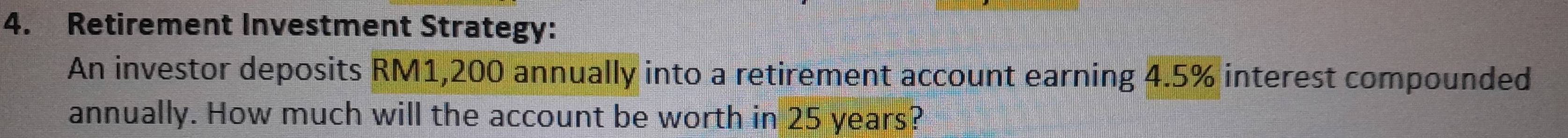 Retirement Investment Strategy: 
An investor deposits RM1,200 annually into a retirement account earning 4.5% interest compounded 
annually. How much will the account be worth in 25 years?