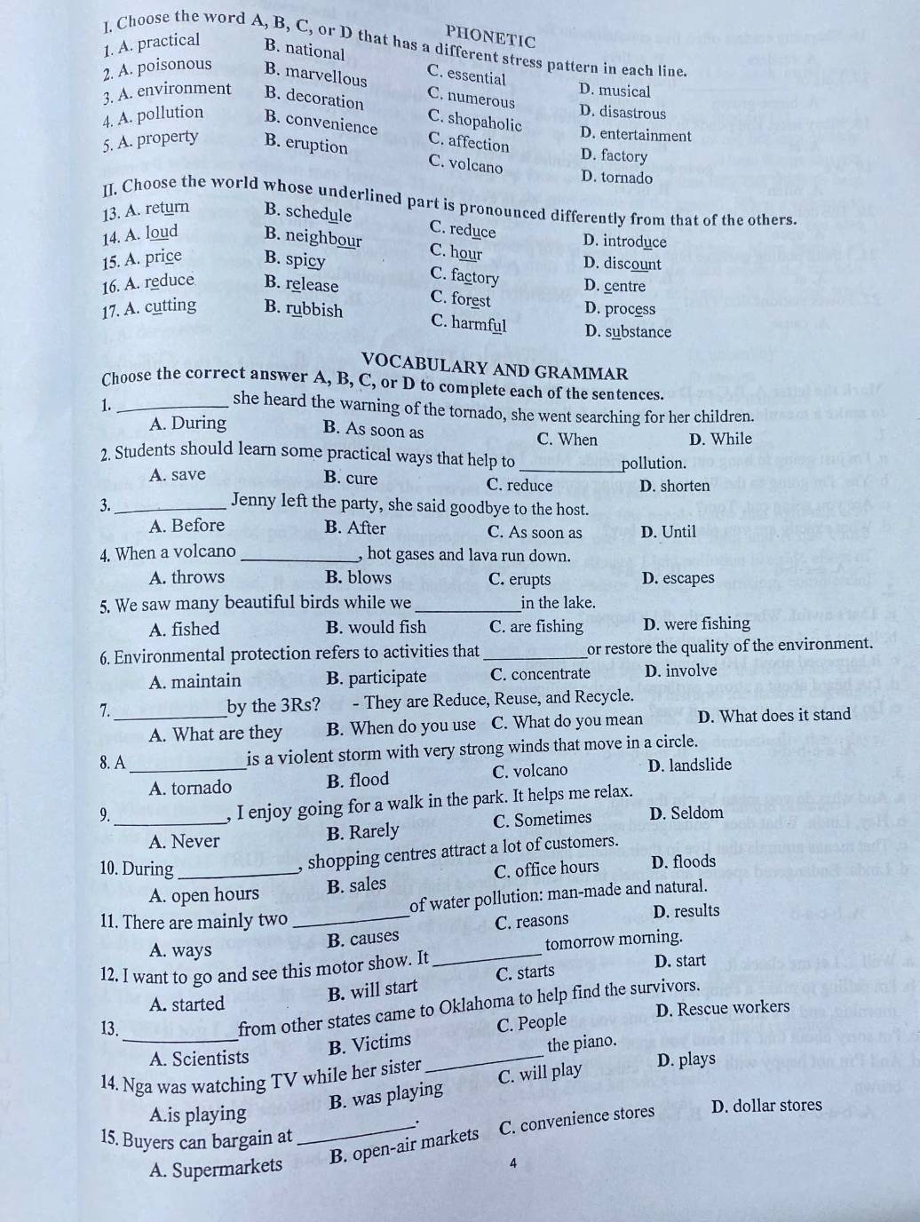 PHONETIC
I. Choose the word A, B, C, or D that has a different stress pattern in each line.
1. A. practical B. national
C. essential
2. A. poisonous B. marvellou D. musical
C. numerous
3. A. environment B. decoration D. disastrous
C. shopaholic
4. A. pollution B. convenience D. entertainment
5. A. property B. eruption
C. affection
D. factory
C. volcano
D. tornado
II, Choose the world whose underlined part is pronounced differently from that of the others.
13. A. return B. schedule
C. reduce D. introduce
14. A. loud B. neighbour C. hour
15. A. price B. spicy D. discount
C. factory
16. A. reduce B. release D. centre
C. forest
17. A. cutting B. rubbish D. process
C. harmful D. substance
VOCABULARY AND GRAMMAR
Choose the correct answer A, B, C, or D to complete each of the sentences.
1._
she heard the warning of the tornado, she went searching for her children.
A. During
B. As soon as
C. When D. While
2. Students should learn some practical ways that help to
_pollution.
A. save B. cure C. reduce D. shorten
3._ Jenny left the party, she said goodbye to the host.
A. Before B. After C. As soon as D. Until
4. When a volcano _, hot gases and lava run down.
A. throws B. blows C. erupts D. escapes
5. We saw many beautiful birds while we_ in the lake.
A. fished B. would fish C. are fishing D. were fishing
6. Environmental protection refers to activities that_ or restore the quality of the environment.
A. maintain B. participate C. concentrate D. involve
7._ by the 3Rs? - They are Reduce, Reuse, and Recycle.
A. What are they B. When do you use C. What do you mean D. What does it stand
8. A_ is a violent storm with very strong winds that move in a circle.
A. tornado B. flood C. volcano D. landslide
, I enjoy going for a walk in the park. It helps me relax.
9._ D. Seldom
A. Never B. Rarely C. Sometimes
, shopping centres attract a lot of customers.
10. During _C. office hours D. floods
A. open hours B. sales
of water pollution: man-made and natural.
11. There are mainly two _C. reasons D. results
B. causes
A. ways
12. I want to go and see this motor show. It _tomorrow morning.
D. start
A. started
B. will start C. starts
from other states came to Oklahoma to help find the survivors.
13. D. Rescue workers
_B. Victims C. People
the piano.
A. Scientists
14. Nga was watching TV while her sister _D. plays
B. was playing C. will play
A.is playing D. dollar stores
.
15. Buyers can bargain at
A. Supermarkets _B. open-air markets C. convenience stores
4