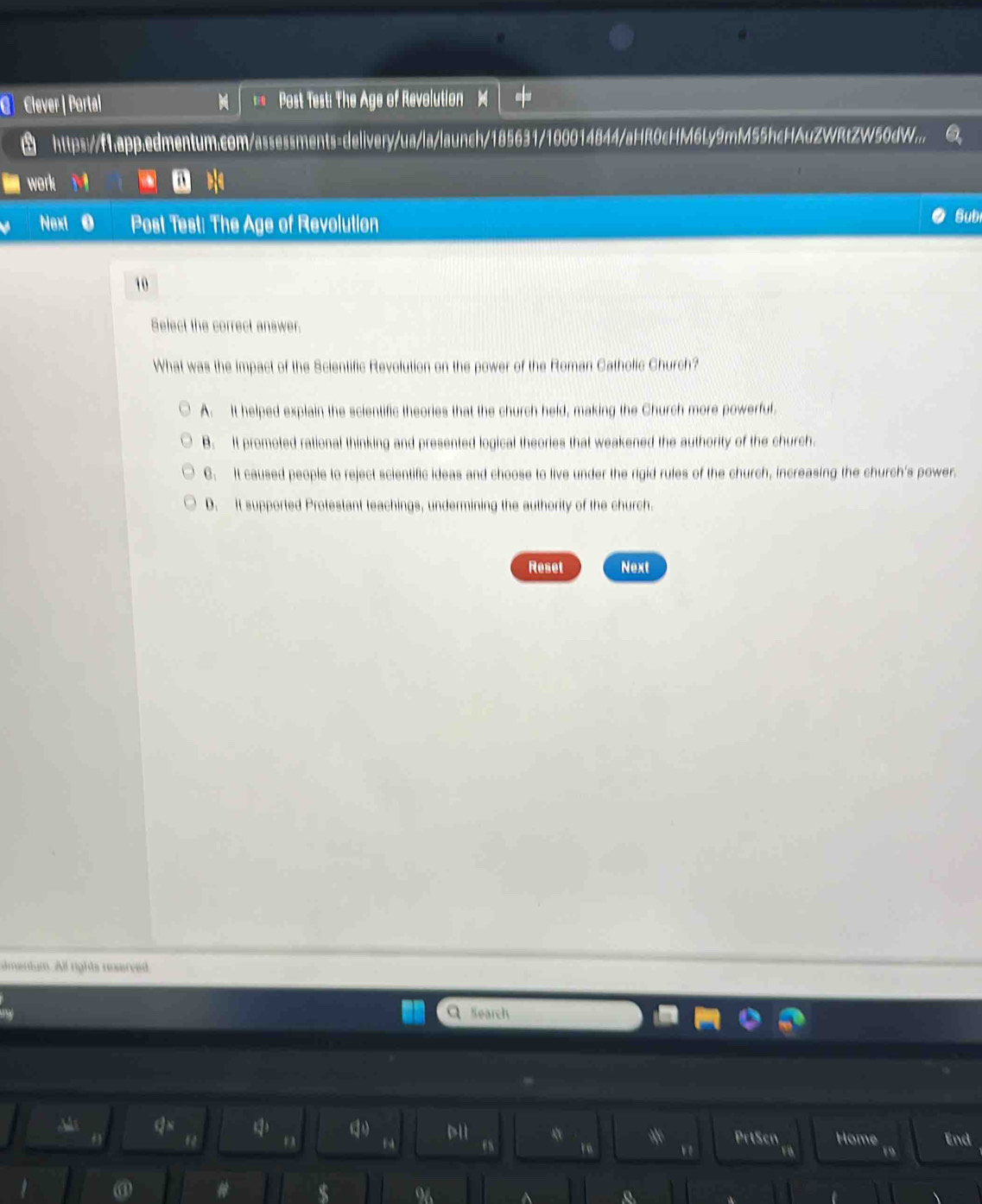 Clever | Portal Post Test: The Age of Revolution
~
https://1app.edmentum.com/assessments=delivery/ua/la/launch/185631/100014844/aHR0cHM6Ly9mM55hcHAuZWRtZW50dW...
work
Next Post Test: The Age of Revolution Subi
10
Select the correct answer.
What was the impact of the Scientific Revolution on the power of the Roman Catholic Church?
A It helped explain the scientific theories that the church held, making the Church more powerful.
B. It promoted rational thinking and presented logical theories that weakened the authority of the church.
C. It caused people to reject scientific ideas and choose to live under the rigid rules of the church, increasing the church's power.
D. It supported Protestant teachings, undermining the authority of the church.
Reset Next
imentum. All rights reserved
Search
hs qN D H * PrtScn Home End
es 1 v
19
@ #
96