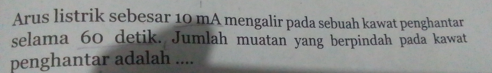 Arus listrik sebesar 10 mA mengalir pada sebuah kawat penghantar 
selama 60 detik. Jumlah muatan yang berpindah pada kawat 
penghantar adalah ....