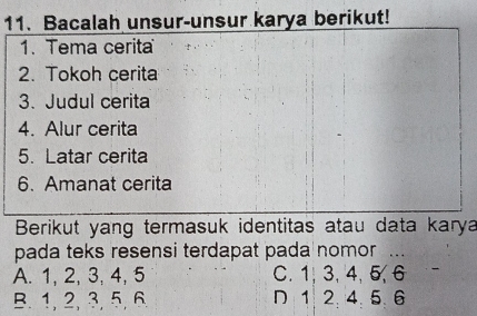 Bacalah unsur-unsur karya berikut!
1. Tema cerita
2. Tokoh cerita
3. Judul cerita
4. Alur cerita
5. Latar cerita
6. Amanat cerita
Berikut yang termasuk identitas atau data karya
pada teks resensi terdapat pada nomor ...
A. 1, 2, 3, 4, 5 C. 1, 3, 4, 5, 6
B. 1, 2, 3, 5, 6 D 1 2. 4. 5. 6