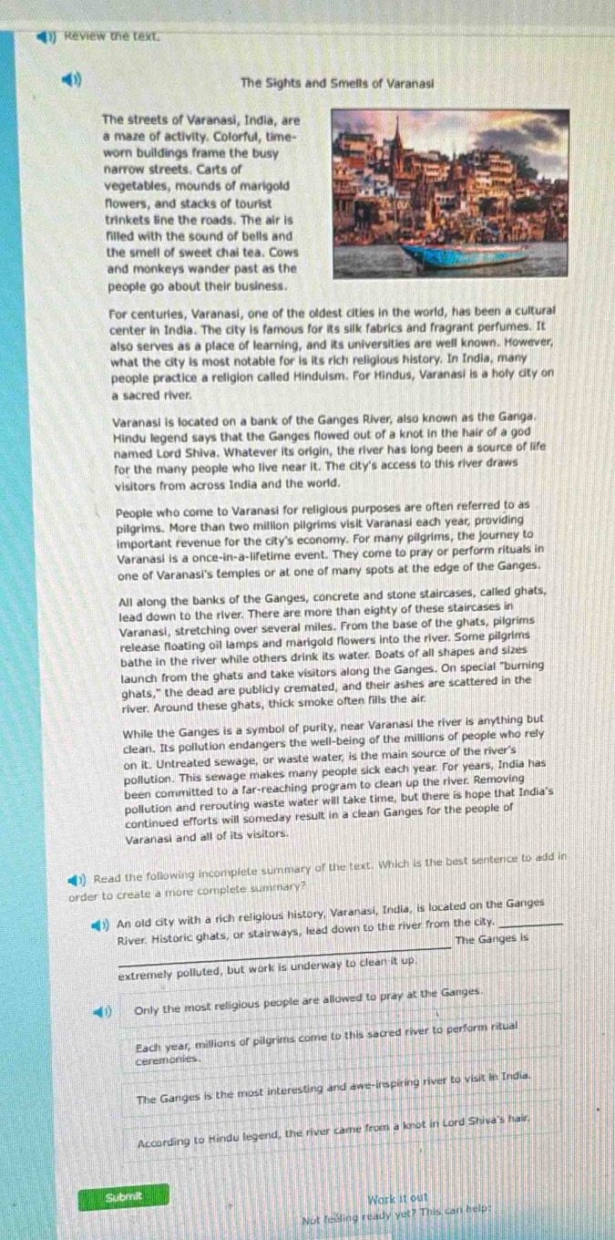 Review the text.
》 The Sights and Smells of Varanasi
The streets of Varanasi, India, are
a maze of activity. Colorful, time-
worn buildings frame the busy
narrow streets. Carts of
vegetables, mounds of marigold
flowers, and stacks of tourist
trinkets line the roads. The air is
filled with the sound of bells and
the smell of sweet chai tea. Cows
and monkeys wander past as the
people go about their business.
For centuries, Varanasi, one of the oldest cities in the world, has been a cultural
center in India. The city is famous for its silk fabrics and fragrant perfumes. It
also serves as a place of learning, and its universities are well known. However,
what the city is most notable for is its rich religious history. In India, many
people practice a religion called Hinduism. For Hindus, Varanasi is a holy city on
a sacred river.
Varanasi is located on a bank of the Ganges River, also known as the Ganga.
Hindu legend says that the Ganges flowed out of a knot in the hair of a god
named Lord Shiva. Whatever its origin, the river has long been a source of life
for the many people who live near it. The city's access to this river draws
visitors from across India and the world.
People who come to Varanasi for religious purposes are often referred to as
pilgrims. More than two million pilgrims visit Varanasi each year, providing
important revenue for the city's economy. For many pilgrims, the journey to
Varanasi is a once-in-a-lifetime event. They come to pray or perform rituals in
one of Varanasi's temples or at one of many spots at the edge of the Ganges.
All along the banks of the Ganges, concrete and stone staircases, called ghats,
lead down to the river. There are more than eighty of these staircases in
Varanasi, stretching over several miles. From the base of the ghats, pilgrims
release floating oil lamps and marigold flowers into the river. Some pilgrims
bathe in the river while others drink its water. Boats of all shapes and sizes
launch from the ghats and take visitors along the Ganges. On special "burning
ghats," the dead are publicly cremated, and their ashes are scattered in the
river. Around these ghats, thick smoke often fills the air.
While the Ganges is a symbol of purity, near Varanasi the river is anything but
clean. Its pollution endangers the well-being of the millions of people who rely
on it. Untreated sewage, or waste water; is the main source of the river's
pollution. This sewage makes many people sick each year. For years, India has
been committed to a far-reaching program to clean up the river. Removing
pollution and rerouting waste water will take time, but there is hope that India's
continued efforts will someday result in a clean Ganges for the people of
Varanasi and all of its visitors.
Read the following incomplete summary of the text. Which is the best sentence to add in
order to create a more complete summary?
•1) An old city with a rich religious history, Varanasi, India, is located on the Ganges
_
River. Historic ghats, or stairways, lead down to the river from the ∠ ity
The Ganges is
extremely polluted, but work is underway to clean it up.
=1) Only the most religious people are allowed to pray at the Ganges.
Each year, millions of pilgrims come to this sacred river to perform ritual
ceremonies
The Ganges is the most interesting and awe-inspiring river to visit in India.
According to Hindu legend, the river came from a knot in Lord Shiva's hair.
Submit
Work it out
Not feeling ready yet? This can help: