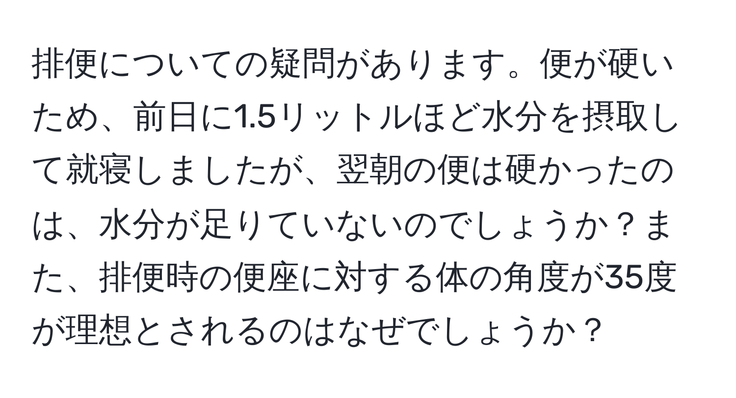 排便についての疑問があります。便が硬いため、前日に1.5リットルほど水分を摂取して就寝しましたが、翌朝の便は硬かったのは、水分が足りていないのでしょうか？また、排便時の便座に対する体の角度が35度が理想とされるのはなぜでしょうか？