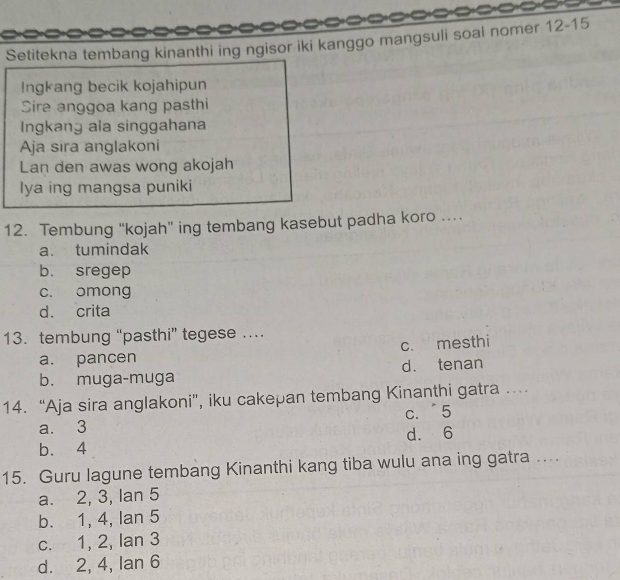 a
Setitekna tembang kinanthi ing ngisor iki kanggo mangsuli soal nomer 12-15
Ingkang becik kojahipun
Sira anggoa kang pasthi
Ingkang ala singgahana
Aja sira anglakoni
Lan den awas wong akojah
lya ing mangsa puniki
12. Tembung “kojah” ing tembang kasebut padha koro …
a. tumindak
b. sregep
c. omong
d. crita
13. tembung “pasthi” tegese …
a. pancen c. mesthi
b. muga-muga d. tenan
14. “Aja sira anglakoni”, iku cakepan tembang Kinanthi gatra ....
a. 3 c. ˙5
b. 4 d. 6
15. Guru lagune tembang Kinanthi kang tiba wulu ana ing gatra ....
a. 2, 3, Ian 5
b. 1, 4, lan 5
c. 1, 2, Ian 3
d. 2, 4, Ian 6