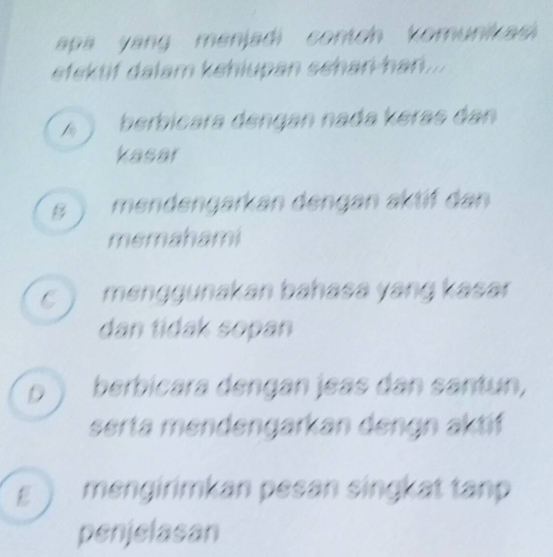 apa yang menjadi contch komunikas 
efektif dalam kehiupan schan han...
A berbicara dengan nada keras dan
kasar
s ) mendengarkan dengan aktif dan
memahami
C) menggunakan bahasa yang kasar
dan tidak sopan
D ) berbicara dengan jeas dan santun,
serta mendengarkan dengn aktif
ε ) mengirimkan pesan singkat tanp
penjelasan