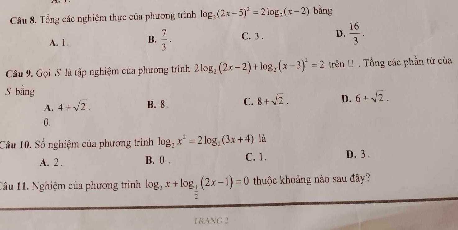 Tổng các nghiệm thực của phương trình log _2(2x-5)^2=2log _2(x-2) bằng
B.  7/3 .
A. 1. C. 3.
D.  16/3 . 
Câu 9. Gọi S là tập nghiệm của phương trình 2log _2(2x-2)+log _2(x-3)^2=2 trên Đ . Tổng các phần tử của
S bằng
A. 4+sqrt(2).
B. 8.
C. 8+sqrt(2).
D. 6+sqrt(2).
0.
Câu 10. Số nghiệm của phương trình log _2x^2=2log _2(3x+4) là
A. 2. B. 0. C. 1.
D. 3.
Câu 11. Nghiệm của phương trình log _2x+log _ 1/2 (2x-1)=0 thuộc khoảng nào sau đây?
TRANG 2