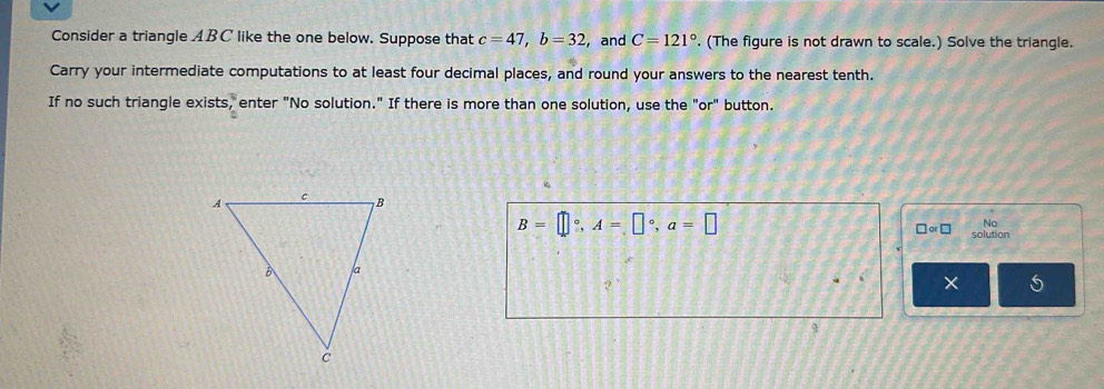 Consider a triangle ABC like the one below. Suppose that c=47, b=32 , and C=121°. (The figure is not drawn to scale.) Solve the triangle. 
Carry your intermediate computations to at least four decimal places, and round your answers to the nearest tenth. 
If no such triangle exists, enter "No solution." If there is more than one solution, use the "or" button. 
No
B=□°, A=□°, a=□ solution
□ or□
5