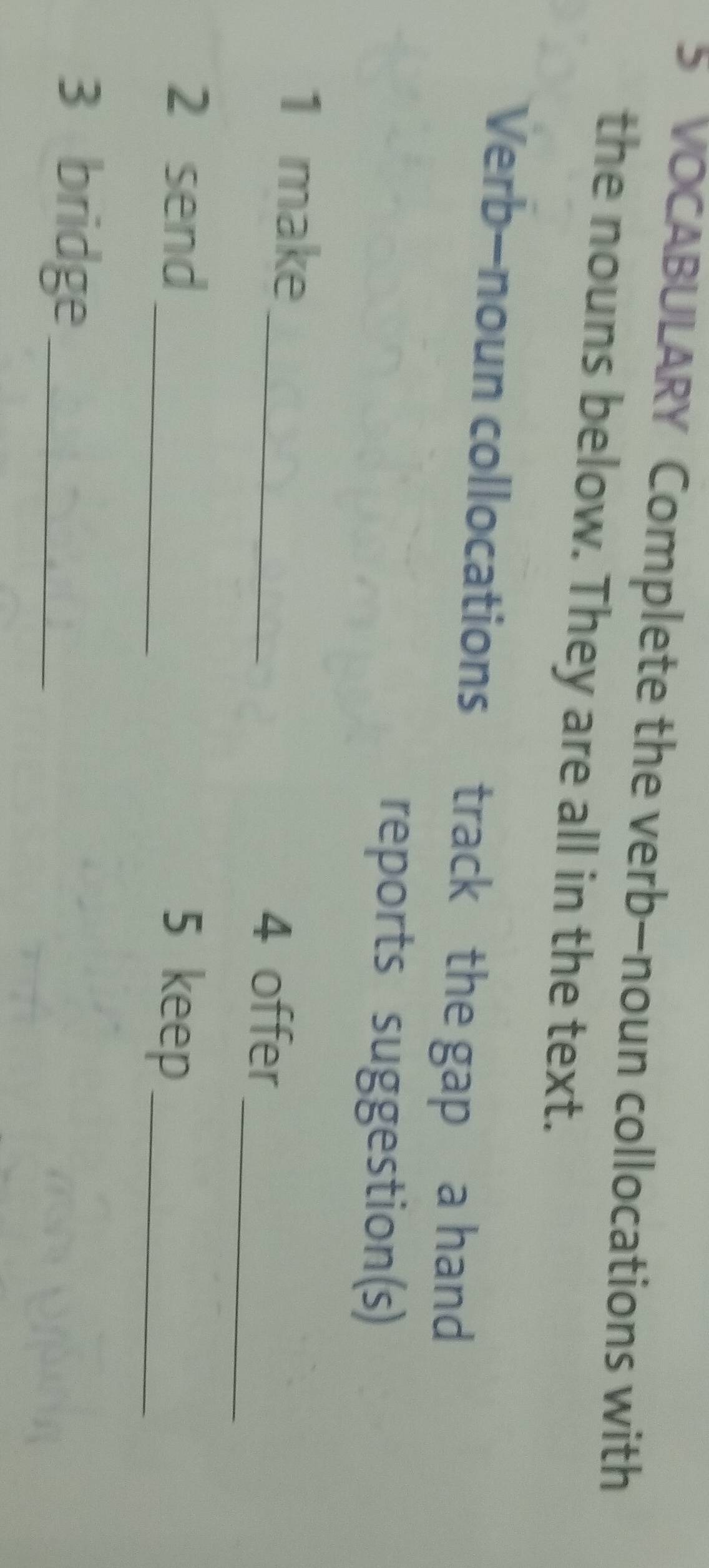 VOCABULARY Complete the verb—noun collocations with 
the nouns below. They are all in the text. 
Verb—noun collocations track the gap a hand 
reports suggestion(s) 
_ 
_ 
1 make 
4 offer 
_ 
2 send 
5 keep_ 
3 bridge_