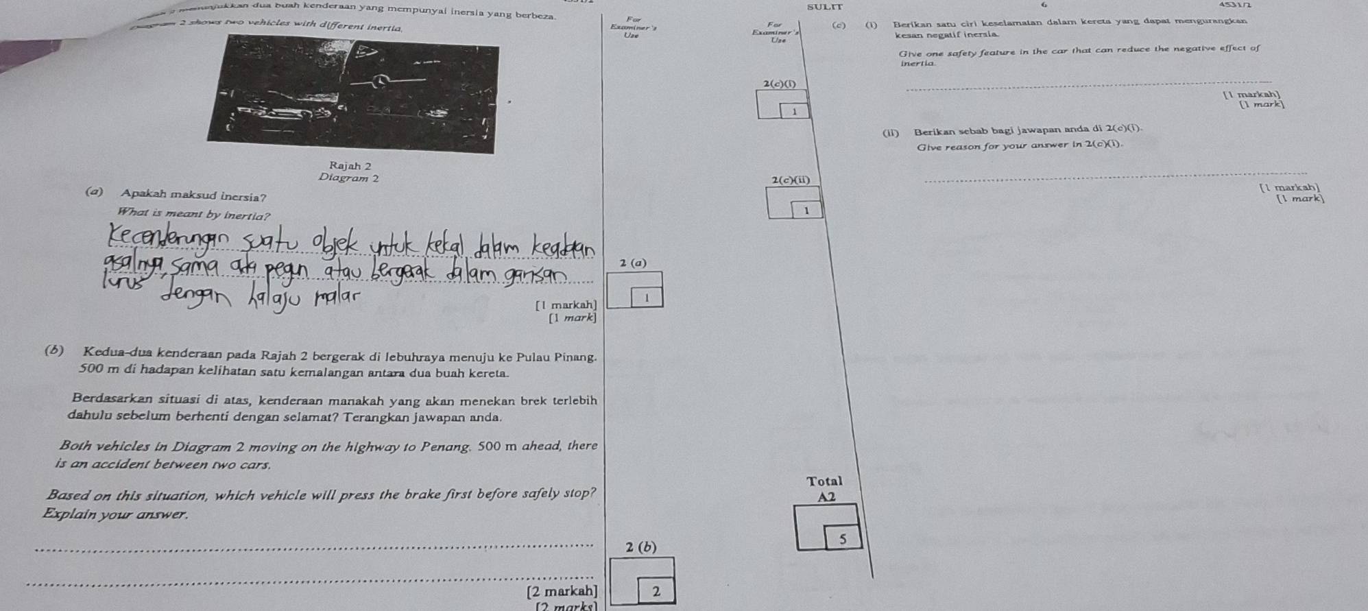 a aukkan dua buah kenderaan yang mempunyal inersia yang berbeza 
e t m 2 shows two vehicles with different inertia (c) (1) Berikan satu ciri keselamatan dalam kereta yang dapat mengurangkan 
kesan negatif inersia 
Give one safety feature in the car that can reduce the negative effect of 
2(c)(i) 
_ 
' E 
(ii) Berikan sebab bagi jawapan anda di 2(c)(i) 
Give reason for your answer in 2(c)(1). 
_ 
Rajah 2 
Diagram 2 2(c)(ii) 
[l markah] 
(a) Apakah maksud inersia? [1 mark] 
What is meant by inertia? 
1 
_ 
_ 
2 (a) 
[l markah] 1 
[1 mark] 
(6) Kedua-dua kenderaan pada Rajah 2 bergerak di lebuhraya menuju ke Pulau Pinang.
500 m di hadapan kelihatan satu kemalangan antara dua buah kereta. 
Berdasarkan situasi di atas, kenderaan manakah yang akan menekan brek terlebih 
dahulu sebelum berhenti dengan selamat? Terangkan jawapan anda. 
Both vehicles in Diagram 2 moving on the highway to Penang. 500 m ahead, there 
is an accident between two cars. 
Total 
Based on this situation, which vehicle will press the brake first before safely stop? 
A2 
Explain your answer. 
_2 (b)
5
_ 
[2 markah] 2 
[2 marks]