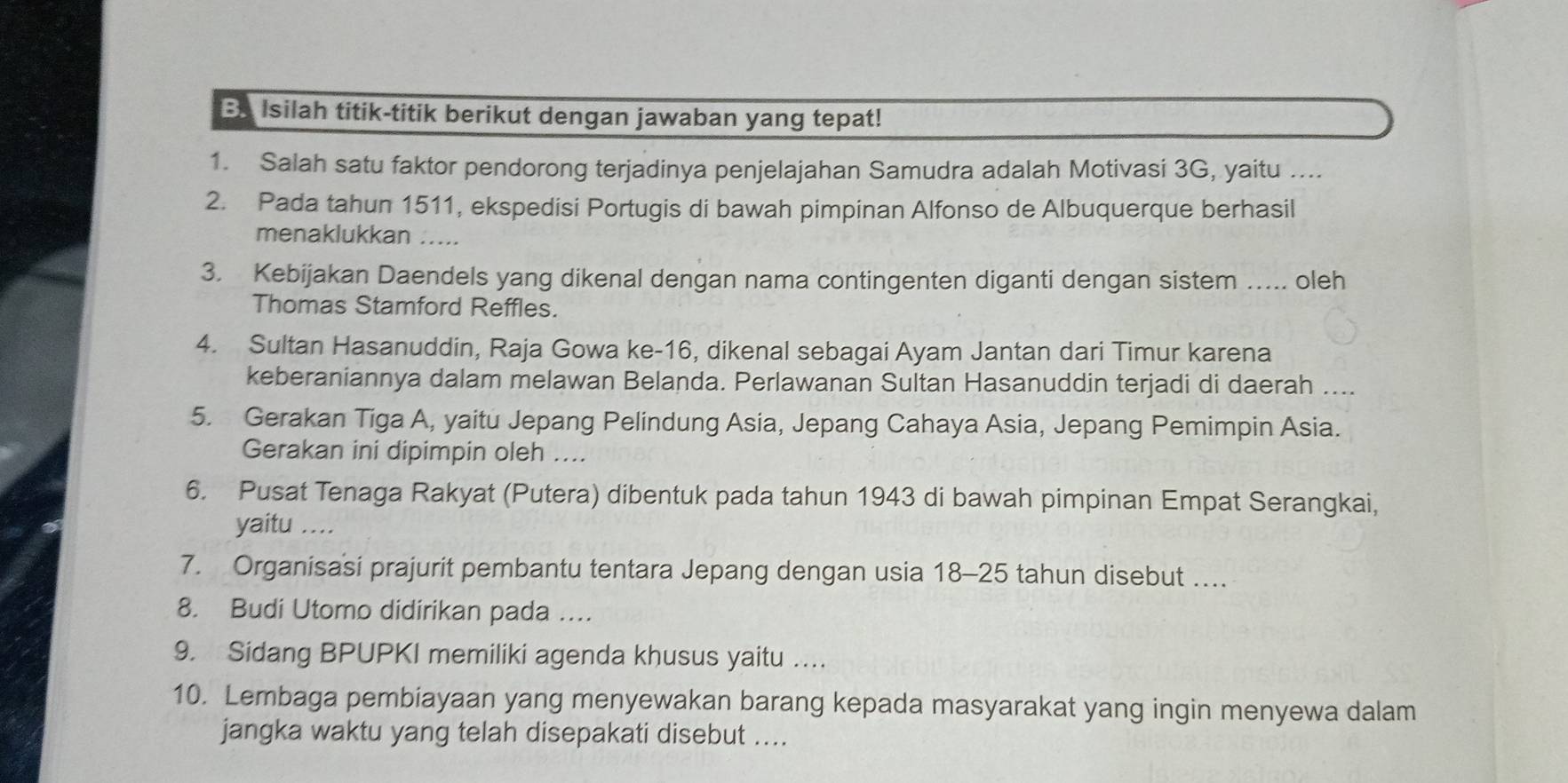 Ba Isilah titik-titik berikut dengan jawaban yang tepat! 
1. Salah satu faktor pendorong terjadinya penjelajahan Samudra adalah Motivasi 3G, yaitu …... 
2. Pada tahun 1511, ekspedisi Portugis di bawah pimpinan Alfonso de Albuquerque berhasil 
menaklukkan ..... 
3. Kebijakan Daendels yang dikenal dengan nama contingenten diganti dengan sistem ….... oleh 
Thomas Stamford Reffles. 
4. Sultan Hasanuddin, Raja Gowa ke-16, dikenal sebagai Ayam Jantan dari Timur karena 
keberaniannya dalam melawan Belanda. Perlawanan Sultan Hasanuddin terjadi di daerah .... 
5. Gerakan Tiga A, yaitu Jepang Pelindung Asia, Jepang Cahaya Asia, Jepang Pemimpin Asia. 
Gerakan ini dipimpin oleh .... 
6. Pusat Tenaga Rakyat (Putera) dibentuk pada tahun 1943 di bawah pimpinan Empat Serangkai, 
yaitu .... 
7. Organisasi prajurit pembantu tentara Jepang dengan usia 18 - 25 tahun disebut ….. 
8. Budi Utomo didirikan pada …... 
9. Sidang BPUPKI memiliki agenda khusus yaitu . 
10. Lembaga pembiayaan yang menyewakan barang kepada masyarakat yang ingin menyewa dalam 
jangka waktu yang telah disepakati disebut ....