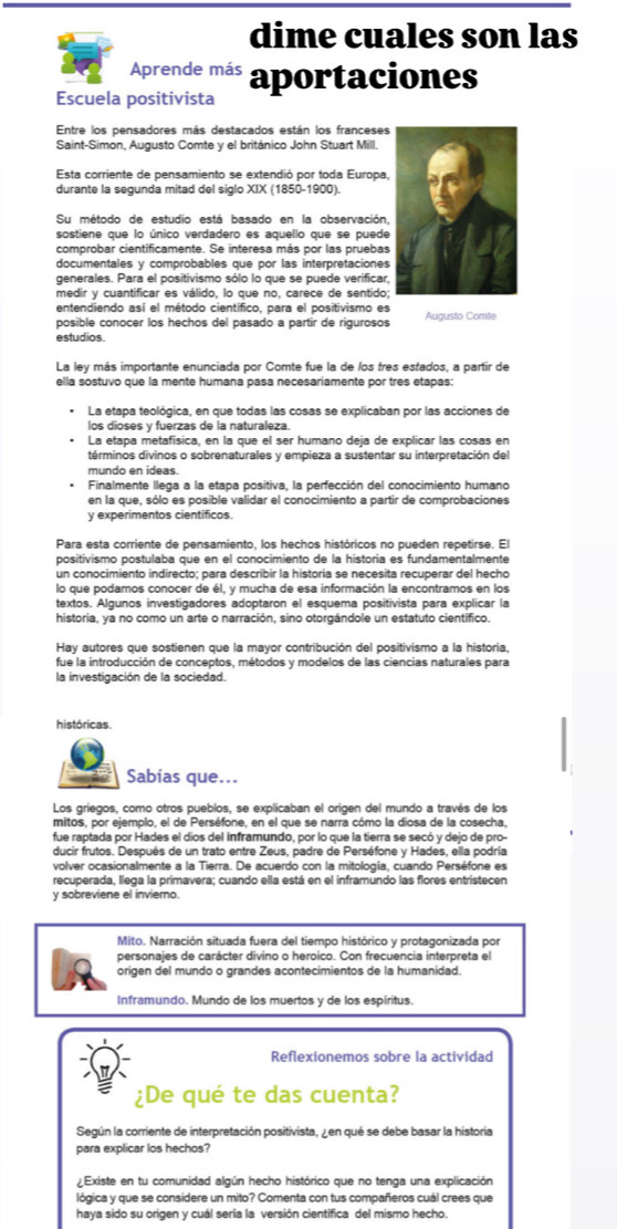 dime cuales son las
Aprende más
Escuela positivista aportaciones
Entre los pensadores más destacados están los franceses
Saint-Simon, Augusto Comte y el británico John Stuart Mill.
Esta corriente de pensamiento se extendió por toda Europa,
durante la segunda mitad del siglo XIX (1850-1900).
Su método de estudio está basado en la observación,
sostiene que lo único verdadero es aquello que se puede
comprobar cientificamente. Se interesa más por las pruebas
documentales y comprobables que por las interpretaciones
generales. Para el positivismo sólo lo que se puede verificar,
medir y cuantificar es válido, lo que no, carece de sentido;
entendiendo así el método científico, para el positivismo es
posible conocer los hechos del pasado a partir de rigurosos Auausto Comte
estudios.
La ley más importante enunciada por Comte fue la de los tres estados, a partir de
ella sostuvo que la mente humana pasa necesariamente por tres etapas:
La etapa teológica, en que todas las cosas se explicaban por las acciones de
los dioses y fuerzas de la naturaleza.
La etapa metafísica, en la que el ser humano deja de explicar las cosas en
términos divinos o sobrenaturales y empieza a sustentar su interpretación del
mundo en ideas.
Finalmente llega a la etapa positiva, la perfección del conocimiento humano
en la que, sólo es posible validar el conocimiento a partir de comprobaciones
y experimentos científicos.
Para esta corriente de pensamiento, los hechos históricos no pueden repetirse. El
positivismo postulaba que en el conocimiento de la historia es fundamentalmente
un conocimiento indirecto; para describir la historia se necesita recuperar del hecho
lo que podamos conocer de él, y mucha de esa información la encontramos en los
textos. Algunos investigadores adoptaron el esquema positivista para explicar la
historia, ya no como un arte o narración, sino otorgándole un estatuto científico.
Hay autores que sostienen que la mayor contribución del positivismo a la historia,
fue la introducción de conceptos, métodos y modelos de las ciencias naturales para
la investigación de la sociedad.
históricas.
Sabías que...
Los griegos, como otros pueblos, se explicaban el origen del mundo a través de los
mitos, por ejemplo, el de Perséfone, en el que se narra cómo la diosa de la cosecha,
fue raptada por Hades el dios del inframundo, por lo que la tierra se secó y dejo de pro-
ducir frutos. Después de un trato entre Zeus, padre de Perséfone y Hades, ella podría
volver ocasionalmente a la Tierra. De acuerdo con la mitología, cuando Perséfone es
recuperada, llega la primavera; cuando ella está en el inframundo las flores entristecen
y sobreviene el invierno.
Mito. Narración situada fuera del tiempo histórico y protagonizada por
personajes de carácter divino o heroico. Con frecuencia interpreta el
origen del mundo o grandes acontecimientos de la humanidad.
Inframundo. Mundo de los muertos y de los espíritus.
Reflexionemos sobre la actividad
¿De qué te das cuenta?
Según la corriente de interpretación positivista, ¿ en qué se debe basar la historia
para explicar los hechos?
¿Existe en tu comunidad algún hecho histórico que no tenga una explicación
lógica y que se considere un mito? Comenta con tus compañeros cuál crees que
haya sido su origen y cuál sería la versión cientifica del mismo hecho.