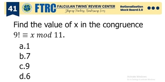 FTRC FALCULAN TWINS’ REVIEW CENTER Rationalization
Mock Board 2.0
Find the value of x in the congruence
9!equiv x mod 11.
a. 1
b. 7
c. 9
d. 6 Activate Windows
Go to Settings to acthurte Windows