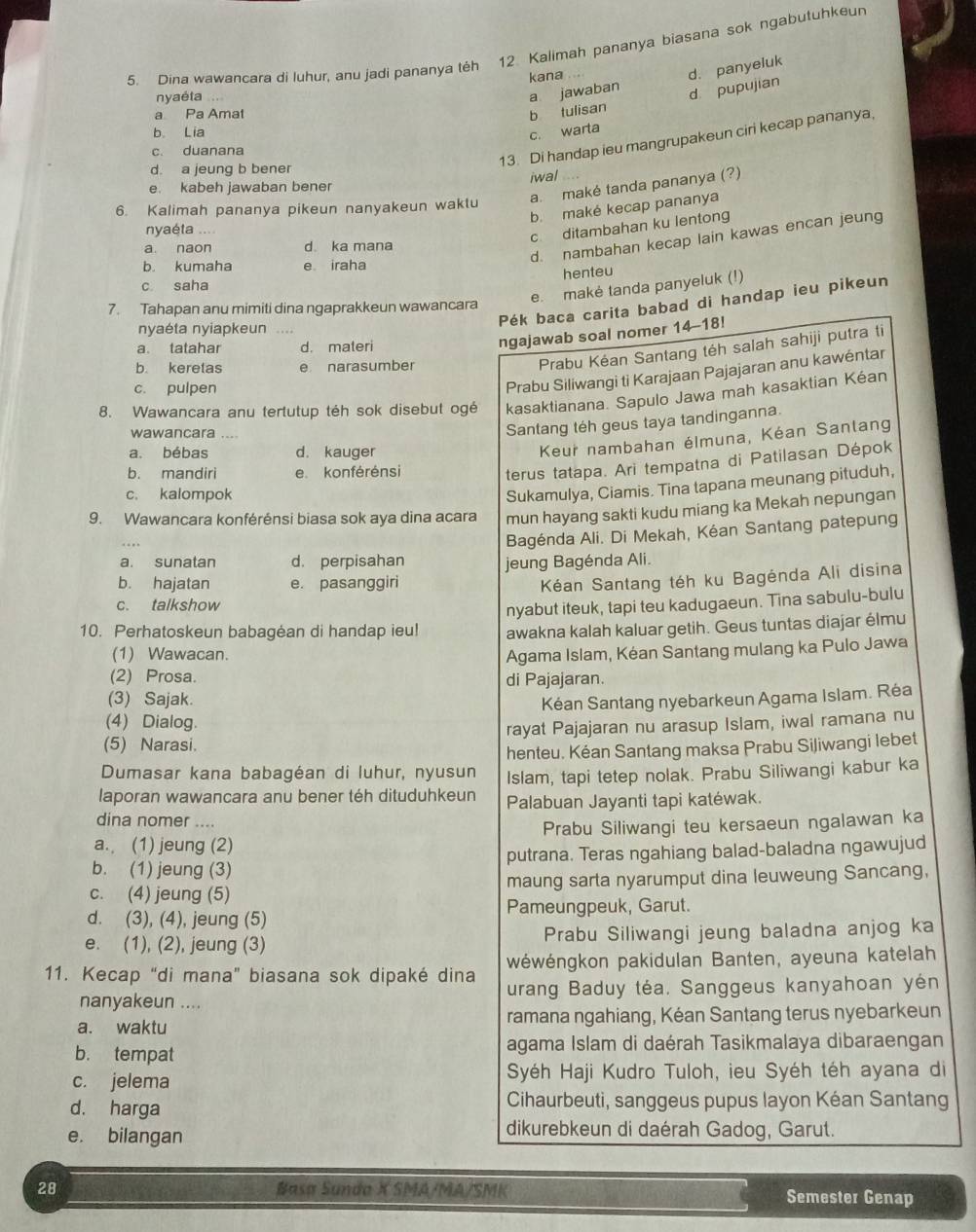 Dina wawancara di luhur, anu jadi pananya téh 12 Kalimah pananya biasana sok ngabutuhkeur
kana
nyaéta
a jawaban d. panyeluk
d pupujian
a Pa Amat b tulisan
b. Lia
c. warta
13. Di handap ieu mangrupakeun ciri kecap pananya,
c. duanana
d. a jeung b bener
iwal
a. maké tanda pananya (?)
e. kabeh jawaban bener
b. maké kecap pananya
6. Kalimah pananya pikeun nanyakeun waktu
nyaéta ....
c ditambahan ku lentong
d. nambahan kecap lain kawas encan jeung
a. naon d. ka mana
b. kumaha e iraha
henteu
c saha
e. makė tanda panyeluk (!)
Pék baca carita babad di handap ieu pikeun
7. Tahapan anu mimiti dina ngaprakkeun wawancara
nyaéta nyiapkeun ....
a. tatahar d. materi
ngajawab soal nomer 14-18!
b. keretas e narasumber
Prabu Kéan Santang téh salah sahiji putra ti
c. pulpen
Prabu Siliwangi ti Karajaan Pajajaran anu kawéntar
8. Wawancara anu tertutup téh sok disebut ogé kasaktianana. Sapulo Jawa mah kasaktian Kéan
wawancara , . . 
Santang téh geus taya tandinganna.
a. bébas d. kauger
Keur nambahan élmuna, Kéan Sanlang
b. mandiri e konférénsi
terus tatapa. Ari tempatna di Patilasan Dépok
c. kalompok
Sukamulya, Ciamis. Tina tapana meunang pituduh,
9. Wawancara konférénsi biasa sok aya dina acara mun hayang sakti kudu miang ka Mekah nepungan
Bagénda Ali. Di Mekah, Kéan Santang patepung
a. sunatan d. perpisahan jeung Bagénda Ali.
b. hajatan e. pasanggiri
Kéan Santang téh ku Bagénda Ali disina
c. talkshow
nyabut iteuk, tapi teu kadugaeun. Tina sabulu-bulu
10. Perhatoskeun babagėan di handap ieu! awakna kalah kaluar getih. Geus tuntas diajar élmu
(1) Wawacan. Agama Islam, Kéan Santang mulang ka Pulo Jawa
(2) Prosa. di Pajajaran.
(3) Sajak.
Kéan Santang nyebarkeun Agama Islam. Réa
(4) Dialog.
(5) Narasi. rayat Pajajaran nu arasup Islam, iwal ramana nu
henteu. Kéan Santang maksa Prabu Siliwangi lebet
Dumasar kana babagéan di luhur, nyusun Islam, tapi tetep nolak. Prabu Siliwangi kabur ka
laporan wawancara anu bener téh dituduhkeun Palabuan Jayanti tapi katéwak.
dina nomer ....
a. (1) jeung (2) Prabu Siliwangi teu kersaeun ngalawan ka
b. (1) jeung (3) putrana. Teras ngahiang balad-baladna ngawujud
c. (4) jeung (5) maung sarta nyarumput dina leuweung Sancang,
d. (3), (4), jeung (5) Pameungpeuk, Garut.
e. (1), (2), jeung (3) Prabu Siliwangi jeung baladna anjog ka
wéwéngkon pakidulan Banten, ayeuna katelah
11. Kecap “di mana” biasana sok dipaké dina urang Baduy téa. Sanggeus kanyahoan yén
nanyakeun ....
a. waktu ramana ngahiang, Kéan Santang terus nyebarkeun
b. tempat agama Islam di daérah Tasikmalaya dibaraengan
c. jelema  Syéh Haji Kudro Tuloh, ieu Syéh téh ayana di
d. harga Cihaurbeuti, sanggeus pupus layon Kéan Santang
e. bilangan
dikurebkeun di daérah Gadog, Garut.
28 Basa Sunda X SMA/MA/SMK Semester Genap