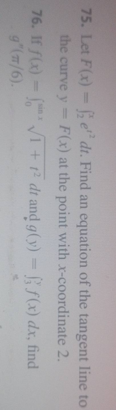 Let F(x)=∈t _2^(xe^t^2)dt. Find an equation of the tangent line to 
the curve y=F(x) at the point with x-coordinate 2. 
76. If f(x)=∈t _0^((sin x)sqrt(1+t^2))dt and g(y)=∈t _3^yf(x)dx , find
g''(π /6).