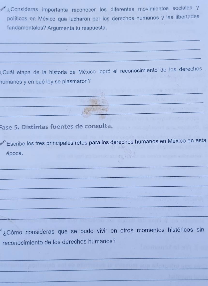 ¿Consideras importante reconocer los diferentes movimientos sociales y 
políticos en México que lucharon por los derechos humanos y las libertades 
fundamentales? Argumenta tu respuesta. 
_ 
_ 
_ 
¿Cuál etapa de la historia de México logró el reconocimiento de los derechos 
humanos y en qué ley se plasmaron? 
_ 
_ 
_ 
Fase 5. Distintas fuentes de consulta. 
Escribe los tres principales retos para los derechos humanos en México en esta 
época. 
_ 
_ 
_ 
_ 
_ 
_ 
¿Cómo consideras que se pudo vivir en otros momentos históricos sin 
reconocimiento de los derechos humanos? 
_ 
_ 
_