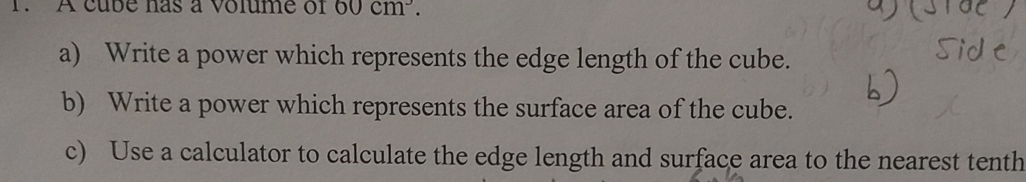 A cube has a volume of 60cm^3. 
a) Write a power which represents the edge length of the cube. 
b) Write a power which represents the surface area of the cube. 
c) Use a calculator to calculate the edge length and surface area to the nearest tenth