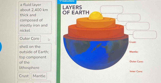 Instructions 
a fluid layer 
about 2,400 km
thick and 
composed of 
mostly iron and 
nickel 
Outer Core 
shell on the 
outside of Earth; 
top component 
of the 
lithosphere 
Crust Mantle