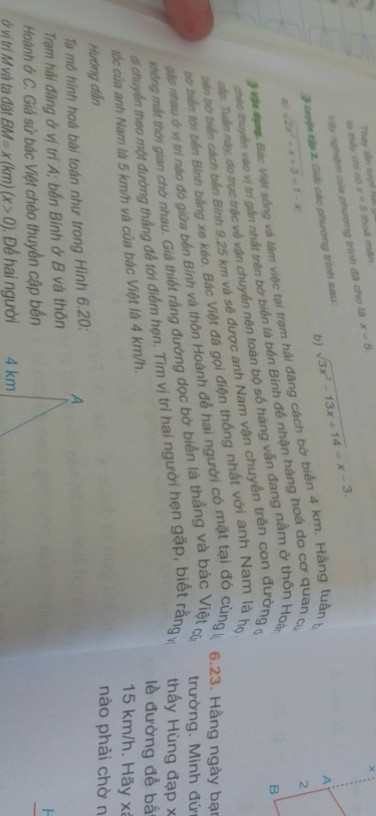 Thay lần tượi hải
ta thấy chỉ có x=5 thoả mân
Vậy nghiệm của phương trình đã cho là x=5.
b) sqrt(3x^2-13x+14)=x-3.
J tyệ tập 2. Giải các phương trình sau:
sqrt(2x^2+x+3)=1-x;
# vận đạng, Bác Việt sống và làm việc tại trạm hải đăng cách bờ biển 4 km. Hằng tuần y
chéo thuyên vào vị trí gần nhất trên bờ biển là bến Bính để nhận hàng hoá do cơ quan cự
cấp. Tuần này, do trục trặc về vận chuyển nên toàn bộ số hàng vẫn đang nằm ở thôn Hoài
biến bờ biển cách bến Bính 9,25 km và sẽ được anh Nam vận chuyển trên con đường ở
bờ biển tới bến Bính bằng xe kéo. Bác Việt đã gọi điện thống nhất với anh Nam là họ
gặp nhau ở vị trí nào đó giữa bến Bính và thôn Hoành để hai người có mặt tại đó cùng lý 6.23. Hằng ngày bại
không mắt thời gian chờ nhau. Giả thiết rằng đường dọc bờ biển là thẳng và bác Việt của trường. Minh đứ
di chuyển theo một đường thắng để tới điểm hẹn. Tìm vị trí hai người hẹn gặp, biết rằng vị thấy Hùng đạp x
lề đường để bắ
tốc của anh Nam là 5 km/h và của bác Việt là 4 km/h.
15 km/h. Hãy x
Hướng dẫn
nào phải chờ n
Ta mô hình hoá bài toán như trong Hình 6.20:
Trạm hải đăng ở vị trí A; bến Bính ở B và thôn
Hoành ở C. Giả sử bác Việt chèo thuyền cập bến
ở vị trí M và ta đặt BM=x(km)(x>0). Để hai người