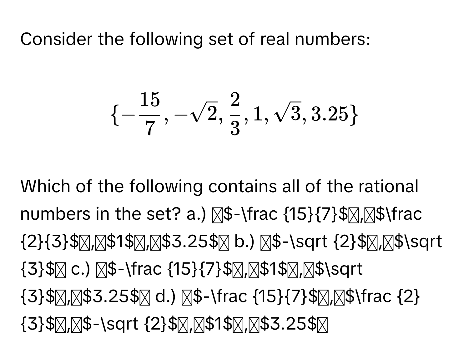 Consider the following set of real numbers:

$ - 15/7 ,-sqrt(2), 2/3 ,1,sqrt(3),3.25$

Which of the following contains all of the rational numbers in the set? 
a.) - 15/7 ,  2/3 , 1, 3.25
b.) -sqrt(2), sqrt(3)
c.) - 15/7 , 1, sqrt(3), 3.25
d.) - 15/7 ,  2/3 , -sqrt(2), 1, 3.25