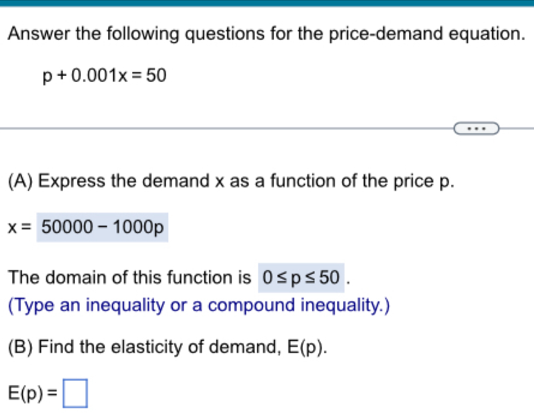 Answer the following questions for the price-demand equation.
p+0.001x=50
(A) Express the demand x as a function of the price p.
x=50000-1000p
The domain of this function is 0≤ p≤ 50. 
(Type an inequality or a compound inequality.) 
(B) Find the elasticity of demand, E(p).
E(p)=□