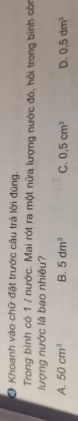 ④ Khoanh vào chữ đặt trước câu trả lời đúng.
Trong bình có 1 / nước. Mai rót ra một nửa lượng nước đó, hỏi trong bình còn
lượng nước là bao nhiêu?
A. 50cm^3 B、 5dm^3 C. 0,5cm^3 D. 0,5dm^3