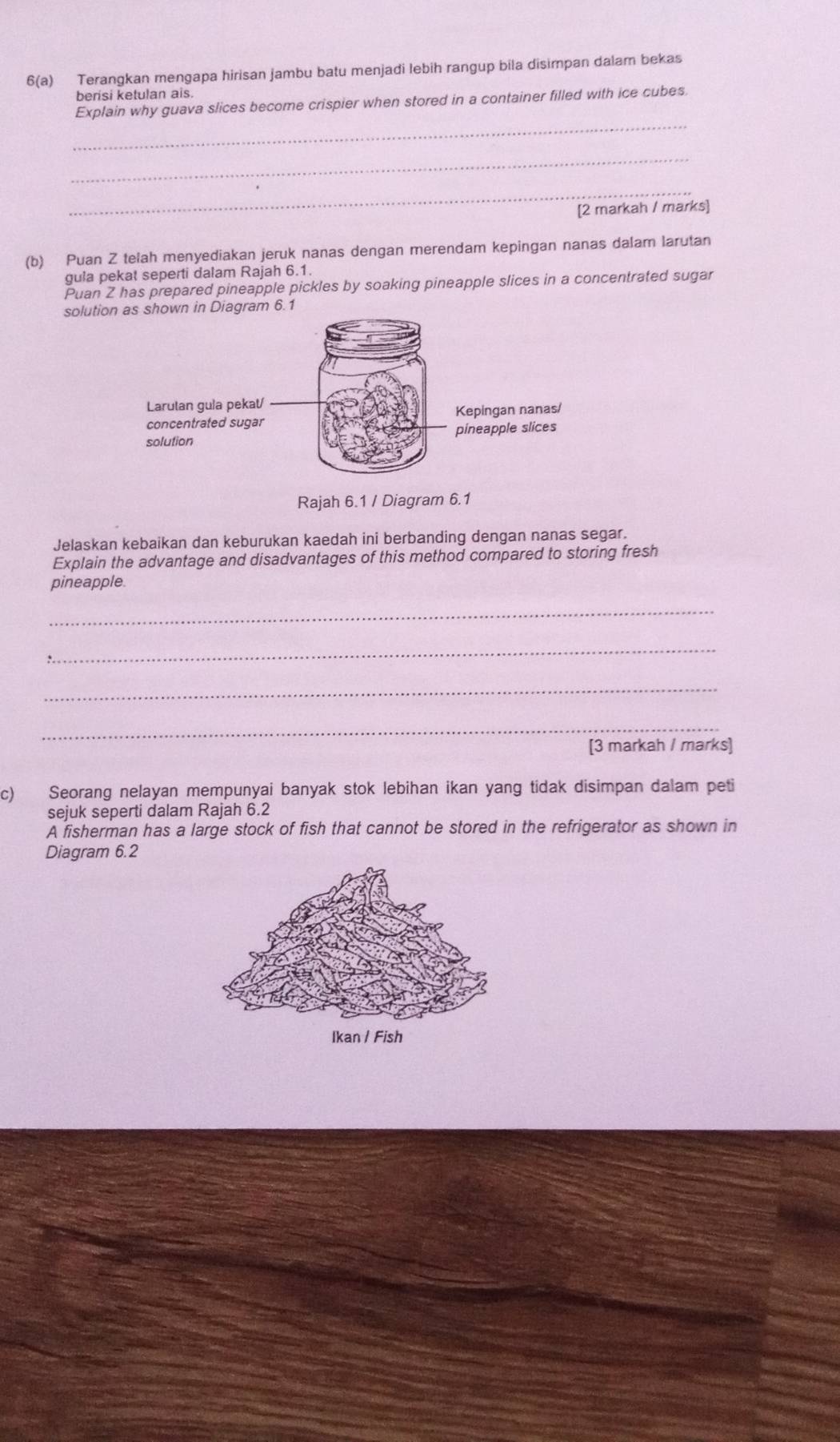 6(a) Terangkan mengapa hirisan jambu batu menjadi lebih rangup bila disimpan dalam bekas 
berisi ketulan als. 
_ 
Explain why guava slices become crispier when stored in a container filled with ice cubes. 
_ 
_ 
[2 markah / marks] 
(b) Puan Z telah menyediakan jeruk nanas dengan merendam kepingan nanas dalam larutan 
gula pekat seperti dalam Rajah 6.1. 
Puan Z has prepared pineapple pickles by soaking pineapple slices in a concentrated sugar 
solution as shown in Diagram 6.1 
Rajah 6.1 / Diagram 6.1 
Jelaskan kebaikan dan keburukan kaedah ini berbanding dengan nanas segar. 
Explain the advantage and disadvantages of this method compared to storing fresh 
pineapple 
_ 
_ 
_ 
_ 
[3 markah / marks] 
c) Seorang nelayan mempunyai banyak stok lebihan ikan yang tidak disimpan dalam peti 
sejuk seperti dalam Rajah 6.2 
A fisherman has a large stock of fish that cannot be stored in the refrigerator as shown in 
Diagram 6.2
