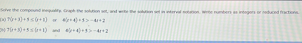 Solve the compound inequality. Graph the solution set, and write the solution set in interval notation. Write numbers as integers or reduced fractions. 
(a) 7(t+3)+5≤ (t+1) or 4(t+4)+5>-4t+2
(b) 7(t+3)+5≤ (t+1) and 4(t+4)+5>-4t+2