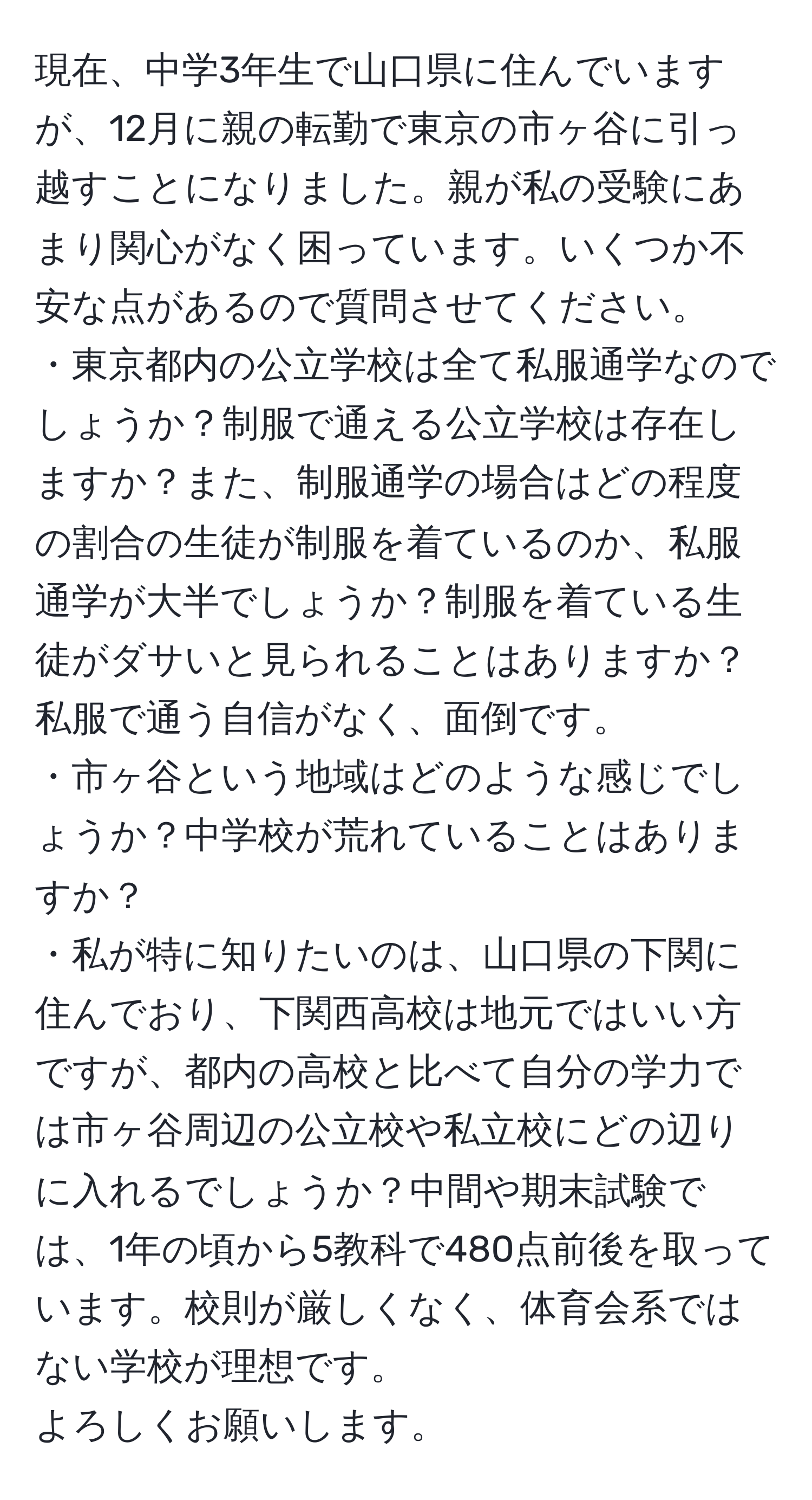 現在、中学3年生で山口県に住んでいますが、12月に親の転勤で東京の市ヶ谷に引っ越すことになりました。親が私の受験にあまり関心がなく困っています。いくつか不安な点があるので質問させてください。  
・東京都内の公立学校は全て私服通学なのでしょうか？制服で通える公立学校は存在しますか？また、制服通学の場合はどの程度の割合の生徒が制服を着ているのか、私服通学が大半でしょうか？制服を着ている生徒がダサいと見られることはありますか？私服で通う自信がなく、面倒です。  
・市ヶ谷という地域はどのような感じでしょうか？中学校が荒れていることはありますか？  
・私が特に知りたいのは、山口県の下関に住んでおり、下関西高校は地元ではいい方ですが、都内の高校と比べて自分の学力では市ヶ谷周辺の公立校や私立校にどの辺りに入れるでしょうか？中間や期末試験では、1年の頃から5教科で480点前後を取っています。校則が厳しくなく、体育会系ではない学校が理想です。  
よろしくお願いします。