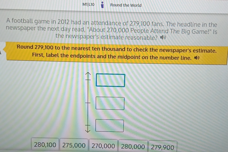 M1|L10 Round the World 
A football game in 2012 had an attendance of 279,100 fans. The headline in the 
newspaper the next day read, "About 270,000 People Attend The Big Game!" Is 
the newspaper's estimate reasonable? 
Round 279,100 to the nearest ten thousand to check the newspaper's estimate. 
First, label the endpoints and the midpoint on the number line. 
□ 
+□ 
+ □
280,100 275,000 270,000 280,000 279,900