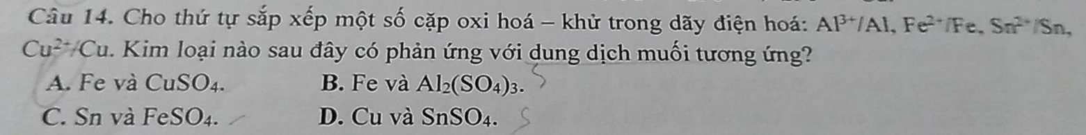 Cho thứ tự sắp xếp một số cặp oxi hoá - khử trong dãy điện hoá: Al^(3+)/Al, Fe^(2+)/Fe, Sn^(2+) /Sn,
Cu^(2+)/Cu 1. Kim loại nào sau đây có phản ứng với dung dịch muối tương ứng?
A. Fe và CuSO_4. B. Fe và Al_2(SO_4) :
C. Sn và l FeSO_4 D. Cu và SnSO_4.